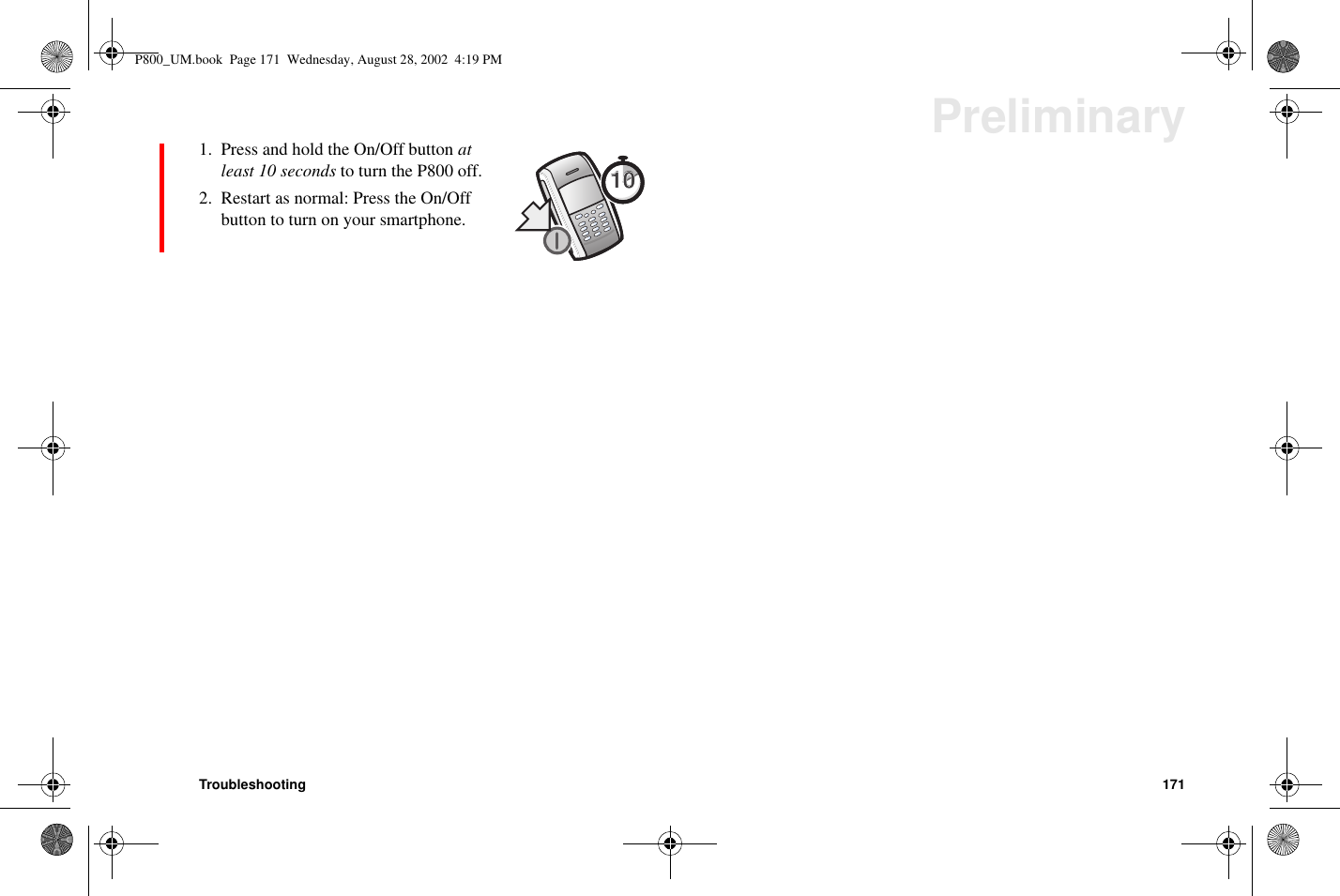 Troubleshooting 171Preliminary1. Press and hold the On/Off button atleast 10 seconds to turn the P800 off.2. Restart as normal: Press the On/Offbutton to turn on your smartphone.1010P800_UM.book Page 171 Wednesday, August 28, 2002 4:19 PM