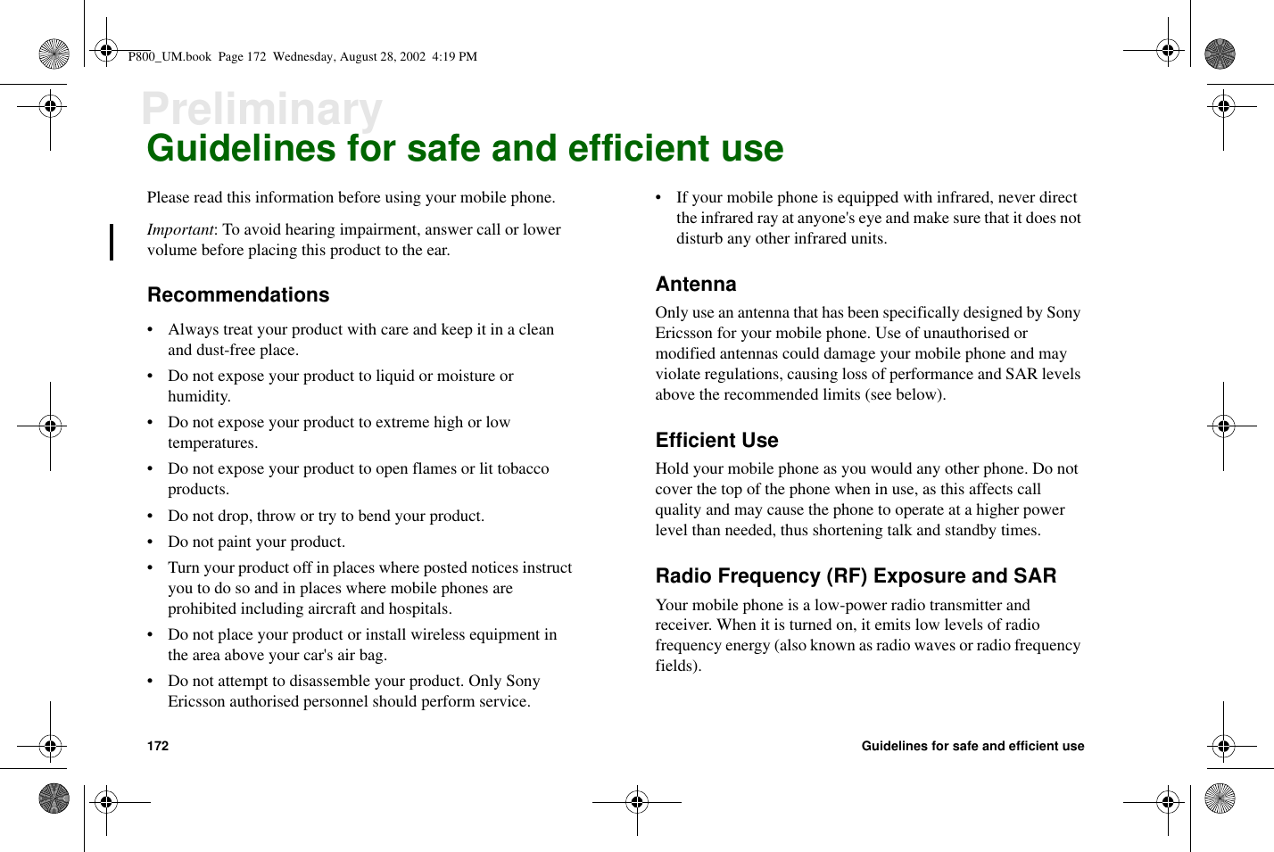172 Guidelines for safe and efficient usePreliminaryGuidelines for safe and efficient usePlease read this information before using your mobile phone.Important: To avoid hearing impairment, answer call or lowervolume before placing this product to the ear.Recommendations• Always treat your product with care and keep it in a cleanand dust-free place.• Do not expose your product to liquid or moisture orhumidity.• Do not expose your product to extreme high or lowtemperatures.• Do not expose your product to open flames or lit tobaccoproducts.• Do not drop, throw or try to bend your product.• Do not paint your product.• Turn your product off in places where posted notices instructyou to do so and in places where mobile phones areprohibited including aircraft and hospitals.• Do not place your product or install wireless equipment inthe area above your car&apos;s air bag.• Do not attempt to disassemble your product. Only SonyEricsson authorised personnel should perform service.• If your mobile phone is equipped with infrared, never directthe infrared ray at anyone&apos;s eye and make sure that it does notdisturb any other infrared units.AntennaOnly use an antenna that has been specifically designed by SonyEricsson for your mobile phone. Use of unauthorised ormodified antennas could damage your mobile phone and mayviolate regulations, causing loss of performance and SAR levelsabove the recommended limits (see below).Efficient UseHold your mobile phone as you would any other phone. Do notcover the top of the phone when in use, as this affects callquality and may cause the phone to operate at a higher powerlevel than needed, thus shortening talk and standby times.Radio Frequency (RF) Exposure and SARYour mobile phone is a low-power radio transmitter andreceiver. When it is turned on, it emits low levels of radiofrequency energy (also known as radio waves or radio frequencyfields).P800_UM.book Page 172 Wednesday, August 28, 2002 4:19 PM