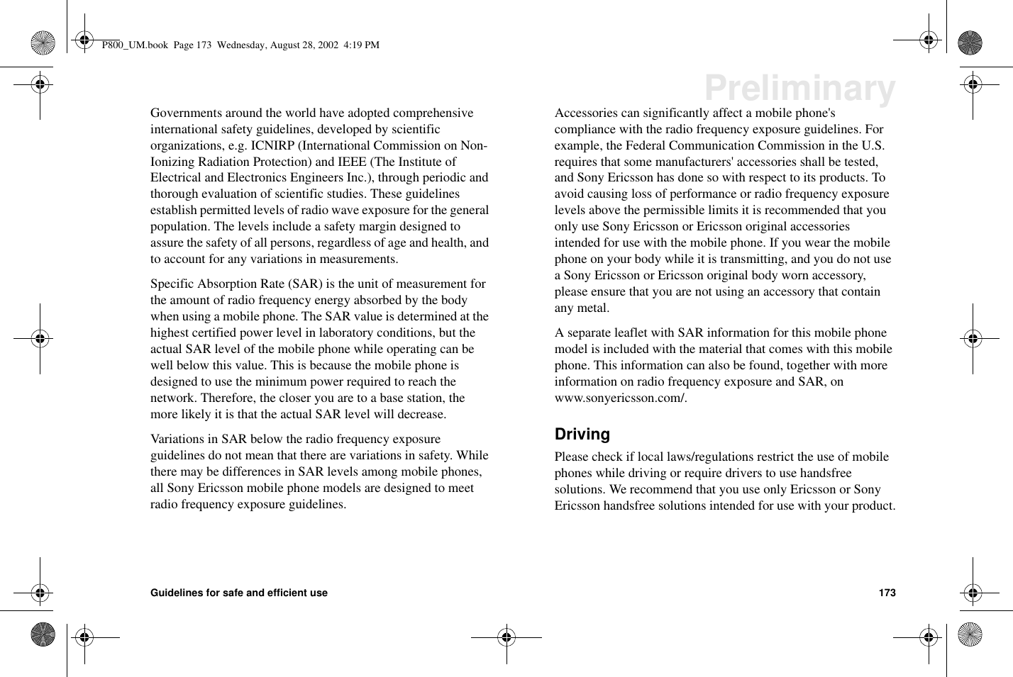 Guidelines for safe and efficient use 173PreliminaryGovernments around the world have adopted comprehensiveinternational safety guidelines, developed by scientificorganizations, e.g. ICNIRP (International Commission on Non-Ionizing Radiation Protection) and IEEE (The Institute ofElectrical and Electronics Engineers Inc.), through periodic andthorough evaluation of scientific studies. These guidelinesestablish permitted levels of radio wave exposure for the generalpopulation. The levels include a safety margin designed toassure the safety of all persons, regardless of age and health, andto account for any variations in measurements.Specific Absorption Rate (SAR) is the unit of measurement forthe amount of radio frequency energy absorbed by the bodywhen using a mobile phone. The SAR value is determined at thehighest certified power level in laboratory conditions, but theactual SAR level of the mobile phone while operating can bewell below this value. This is because the mobile phone isdesigned to use the minimum power required to reach thenetwork. Therefore, the closer you are to a base station, themore likely it is that the actual SAR level will decrease.Variations in SAR below the radio frequency exposureguidelines do not mean that there are variations in safety. Whilethere may be differences in SAR levels among mobile phones,all Sony Ericsson mobile phone models are designed to meetradio frequency exposure guidelines.Accessories can significantly affect a mobile phone&apos;scompliance with the radio frequency exposure guidelines. Forexample, the Federal Communication Commission in the U.S.requires that some manufacturers&apos; accessories shall be tested,and Sony Ericsson has done so with respect to its products. Toavoid causing loss of performance or radio frequency exposurelevels above the permissible limits it is recommended that youonly use Sony Ericsson or Ericsson original accessoriesintended for use with the mobile phone. If you wear the mobilephone on your body while it is transmitting, and you do not usea Sony Ericsson or Ericsson original body worn accessory,please ensure that you are not using an accessory that containany metal.A separate leaflet with SAR information for this mobile phonemodel is included with the material that comes with this mobilephone. This information can also be found, together with moreinformation on radio frequency exposure and SAR, onwww.sonyericsson.com/.DrivingPlease check if local laws/regulations restrict the use of mobilephones while driving or require drivers to use handsfreesolutions. We recommend that you use only Ericsson or SonyEricsson handsfree solutions intended for use with your product.P800_UM.book Page 173 Wednesday, August 28, 2002 4:19 PM