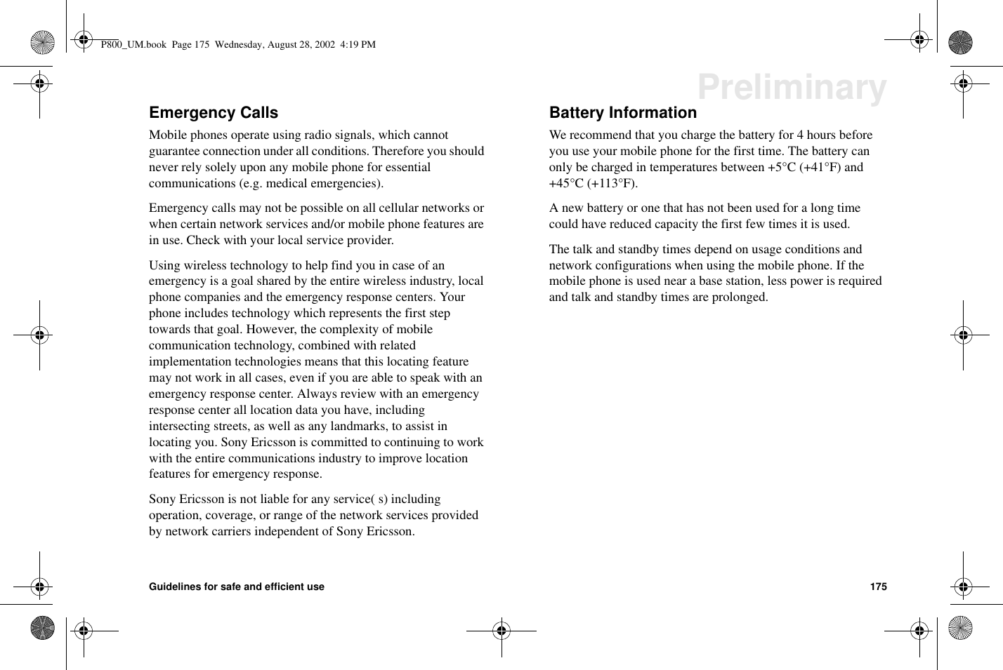 Guidelines for safe and efficient use 175PreliminaryEmergency CallsMobile phones operate using radio signals, which cannotguarantee connection under all conditions. Therefore you shouldnever rely solely upon any mobile phone for essentialcommunications (e.g. medical emergencies).Emergency calls may not be possible on all cellular networks orwhen certain network services and/or mobile phone features arein use. Check with your local service provider.Using wireless technology to help find you in case of anemergency is a goal shared by the entire wireless industry, localphone companies and the emergency response centers. Yourphone includes technology which represents the first steptowards that goal. However, the complexity of mobilecommunication technology, combined with relatedimplementation technologies means that this locating featuremay not work in all cases, even if you are able to speak with anemergency response center. Always review with an emergencyresponse center all location data you have, includingintersecting streets, as well as any landmarks, to assist inlocating you. Sony Ericsson is committed to continuing to workwith the entire communications industry to improve locationfeatures for emergency response.Sony Ericsson is not liable for any service( s) includingoperation, coverage, or range of the network services providedby network carriers independent of Sony Ericsson.Battery InformationWe recommend that you charge the battery for 4 hours beforeyou use your mobile phone for the first time. The battery canonly be charged in temperatures between +5°C (+41°F) and+45°C (+113°F).A new battery or one that has not been used for a long timecould have reduced capacity the first few times it is used.The talk and standby times depend on usage conditions andnetwork configurations when using the mobile phone. If themobile phone is used near a base station, less power is requiredand talk and standby times are prolonged.P800_UM.book Page 175 Wednesday, August 28, 2002 4:19 PM