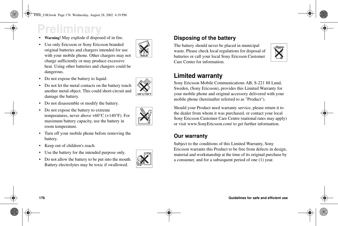 176 Guidelines for safe and efficient usePreliminary•Warning! May explode if disposed of in fire.• Use only Ericsson or Sony Ericsson brandedoriginal batteries and chargers intended for usewith your mobile phone. Other chargers may notcharge sufficiently or may produce excessiveheat. Using other batteries and chargers could bedangerous.• Do not expose the battery to liquid.• Do not let the metal contacts on the battery touchanother metal object. This could short-circuit anddamage the battery.• Do not disassemble or modify the battery.• Do not expose the battery to extremetemperatures, never above +60°C (+140°F). Formaximum battery capacity, use the battery inroom temperature.• Turn off your mobile phone before removing thebattery.• Keep out of children&apos;s reach.• Use the battery for the intended purpose only.• Do not allow the battery to be put into the mouth.Battery electrolytes may be toxic if swallowed.Disposing of the batteryThe battery should never be placed in municipalwaste. Please check local regulations for disposal ofbatteries or call your local Sony Ericsson CustomerCare Center for information.Limited warrantySony Ericsson Mobile Communications AB, S-221 88 Lund,Sweden, (Sony Ericsson), provides this Limited Warranty foryour mobile phone and original accessory delivered with yourmobile phone (hereinafter referred to as &quot;Product&quot;).Should your Product need warranty service, please return it tothe dealer from whom it was purchased, or contact your localSony Ericsson Customer Care Centre (national rates may apply)or visit www.SonyEricsson.com/ to get further information.Our warrantySubject to the conditions of this Limited Warranty, SonyEricsson warrants this Product to be free from defects in design,material and workmanship at the time of its original purchase bya consumer, and for a subsequent period of one (1) year.P800_UM.book Page 176 Wednesday, August 28, 2002 4:19 PM