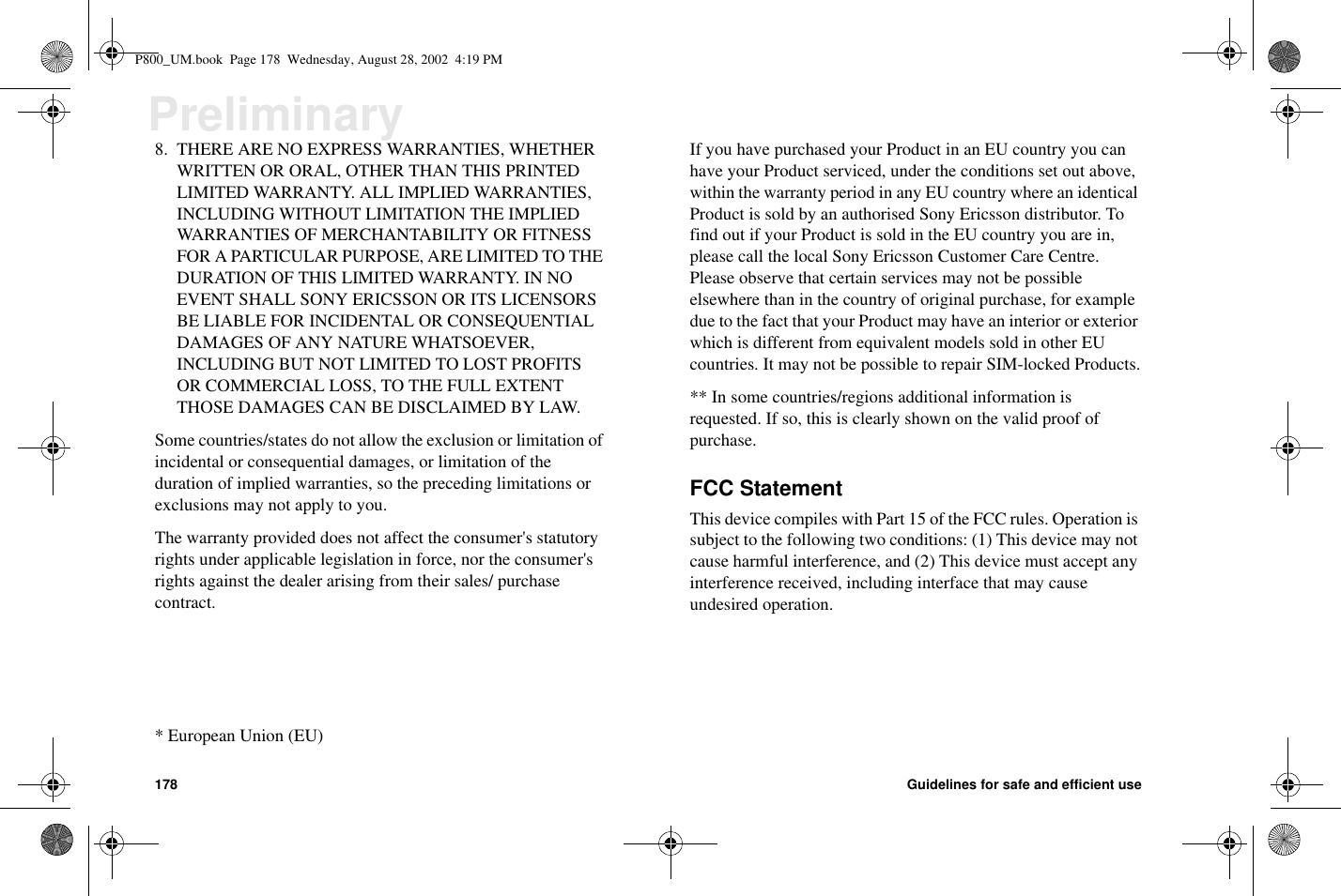 178 Guidelines for safe and efficient usePreliminary8. THERE ARE NO EXPRESS WARRANTIES, WHETHERWRITTEN OR ORAL, OTHER THAN THIS PRINTEDLIMITED WARRANTY. ALL IMPLIED WARRANTIES,INCLUDING WITHOUT LIMITATION THE IMPLIEDWARRANTIES OF MERCHANTABILITY OR FITNESSFOR A PARTICULAR PURPOSE, ARE LIMITED TO THEDURATION OF THIS LIMITED WARRANTY. IN NOEVENT SHALL SONY ERICSSON OR ITS LICENSORSBE LIABLE FOR INCIDENTAL OR CONSEQUENTIALDAMAGES OF ANY NATURE WHATSOEVER,INCLUDING BUT NOT LIMITED TO LOST PROFITSOR COMMERCIAL LOSS, TO THE FULL EXTENTTHOSE DAMAGES CAN BE DISCLAIMED BY LAW.Some countries/states do not allow the exclusion or limitation ofincidental or consequential damages, or limitation of theduration of implied warranties, so the preceding limitations orexclusions may not apply to you.The warranty provided does not affect the consumer&apos;s statutoryrights under applicable legislation in force, nor the consumer&apos;srights against the dealer arising from their sales/ purchasecontract.*EuropeanUnion(EU)If you have purchased your Product in an EU country you canhave your Product serviced, under the conditions set out above,within the warranty period in any EU country where an identicalProduct is sold by an authorised Sony Ericsson distributor. Tofind out if your Product is sold in the EU country you are in,please call the local Sony Ericsson Customer Care Centre.Please observe that certain services may not be possibleelsewhere than in the country of original purchase, for exampledue to the fact that your Product may have an interior or exteriorwhich is different from equivalent models sold in other EUcountries. It may not be possible to repair SIM-locked Products.** In some countries/regions additional information isrequested. If so, this is clearly shown on the valid proof ofpurchase.FCC StatementThis device compiles with Part 15 of the FCC rules. Operation issubject to the following two conditions: (1) This device may notcause harmful interference, and (2) This device must accept anyinterference received, including interface that may causeundesired operation.P800_UM.book Page 178 Wednesday, August 28, 2002 4:19 PM