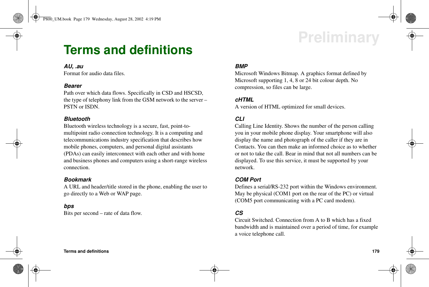 Terms and definitions 179PreliminaryTerms and definitionsAU, .auFormat for audio data files.BearerPath over which data flows. Specifically in CSD and HSCSD,the type of telephony link from the GSM network to the server –PSTN or ISDN.BluetoothBluetooth wireless technology is a secure, fast, point-to-multipoint radio connection technology. It is a computing andtelecommunications industry specification that describes howmobile phones, computers, and personal digital assistants(PDAs) can easily interconnect with each other and with homeand business phones and computers using a short-range wirelessconnection.BookmarkA URL and header/title stored in the phone, enabling the user togo directly to a Web or WAP page.bpsBits per second – rate of data flow.BMPMicrosoft Windows Bitmap. A graphics format defined byMicrosoft supporting 1, 4, 8 or 24 bit colour depth. Nocompression, so files can be large.cHTMLA version of HTML optimized for small devices.CLICalling Line Identity. Shows the number of the person callingyou in your mobile phone display. Your smartphone will alsodisplay the name and photograph of the caller if they are inContacts. You can then make an informed choice as to whetheror not to take the call. Bear in mind that not all numbers can bedisplayed. To use this service, it must be supported by yournetwork.COM PortDefines a serial/RS-232 port within the Windows environment.May be physical (COM1 port on the rear of the PC) or virtual(COM5 port communicating with a PC card modem).CSCircuit Switched. Connection from A to B which has a fixedbandwidth and is maintained over a period of time, for examplea voice telephone call.P800_UM.book Page 179 Wednesday, August 28, 2002 4:19 PM
