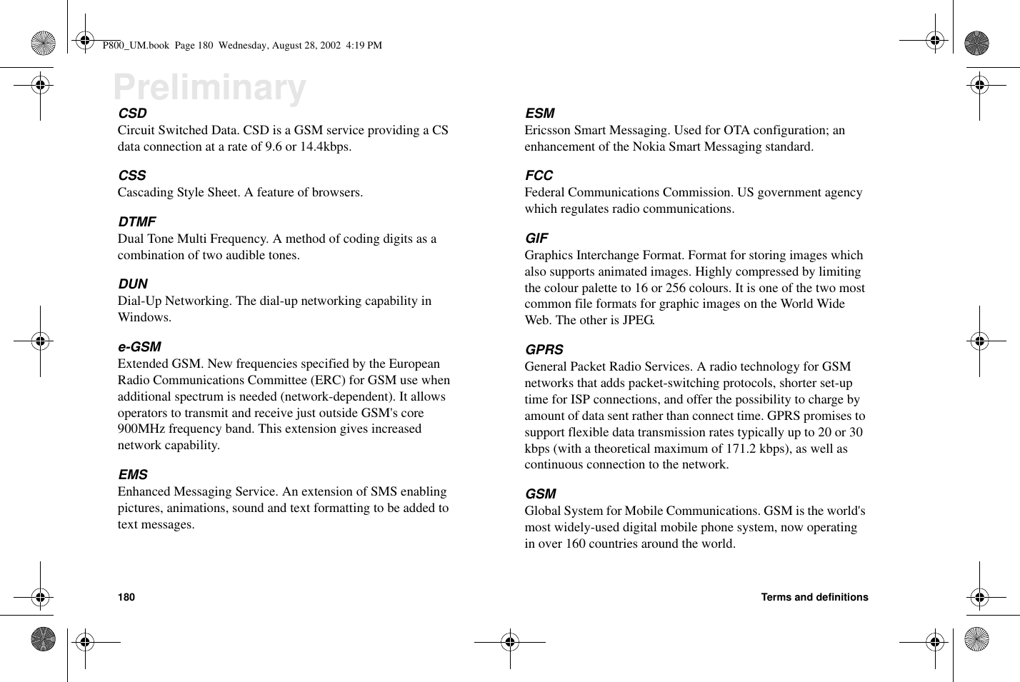 180 Terms and definitionsPreliminaryCSDCircuit Switched Data. CSD is a GSM service providing a CSdata connection at a rate of 9.6 or 14.4kbps.CSSCascading Style Sheet. A feature of browsers.DTMFDual Tone Multi Frequency. A method of coding digits as acombination of two audible tones.DUNDial-Up Networking. The dial-up networking capability inWindows.e-GSMExtended GSM. New frequencies specified by the EuropeanRadio Communications Committee (ERC) for GSM use whenadditional spectrum is needed (network-dependent). It allowsoperators to transmit and receive just outside GSM&apos;s core900MHz frequency band. This extension gives increasednetwork capability.EMSEnhanced Messaging Service. An extension of SMS enablingpictures, animations, sound and text formatting to be added totext messages.ESMEricsson Smart Messaging. Used for OTA configuration; anenhancement of the Nokia Smart Messaging standard.FCCFederal Communications Commission. US government agencywhich regulates radio communications.GIFGraphics Interchange Format. Format for storing images whichalso supports animated images. Highly compressed by limitingthe colour palette to 16 or 256 colours. It is one of the two mostcommon file formats for graphic images on the World WideWeb. The other is JPEG.GPRSGeneral Packet Radio Services. A radio technology for GSMnetworks that adds packet-switching protocols, shorter set-uptime for ISP connections, and offer the possibility to charge byamount of data sent rather than connect time. GPRS promises tosupport flexible data transmission rates typically up to 20 or 30kbps (with a theoretical maximum of 171.2 kbps), as well ascontinuous connection to the network.GSMGlobal System for Mobile Communications. GSM is the world&apos;smost widely-used digital mobile phone system, now operatingin over 160 countries around the world.P800_UM.book Page 180 Wednesday, August 28, 2002 4:19 PM