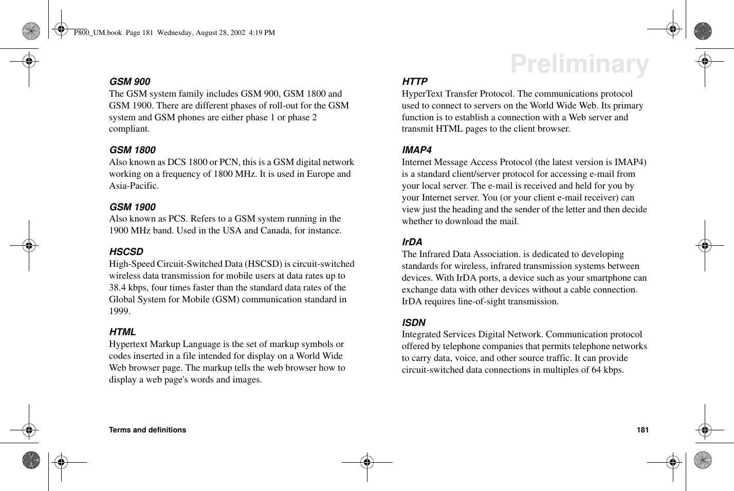 Terms and definitions 181PreliminaryGSM 900The GSM system family includes GSM 900, GSM 1800 andGSM 1900. There are different phases of roll-out for the GSMsystem and GSM phones are either phase 1 or phase 2compliant.GSM 1800Also known as DCS 1800 or PCN, this is a GSM digital networkworking on a frequency of 1800 MHz. It is used in Europe andAsia-Pacific.GSM 1900Also known as PCS. Refers to a GSM system running in the1900 MHz band. Used in the USA and Canada, for instance.HSCSDHigh-Speed Circuit-Switched Data (HSCSD) is circuit-switchedwireless data transmission for mobile users at data rates up to38.4 kbps, four times faster than the standard data rates of theGlobal System for Mobile (GSM) communication standard in1999.HTMLHypertext Markup Language is the set of markup symbols orcodes inserted in a file intended for display on a World WideWeb browser page. The markup tells the web browser how todisplayawebpage&apos;swordsandimages.HTTPHyperText Transfer Protocol. The communications protocolused to connect to servers on the World Wide Web. Its primaryfunction is to establish a connection with a Web server andtransmit HTML pages to the client browser.IMAP4Internet Message Access Protocol (the latest version is IMAP4)is a standard client/server protocol for accessing e-mail fromyour local server. The e-mail is received and held for you byyour Internet server. You (or your client e-mail receiver) canview just the heading and the sender of the letter and then decidewhether to download the mail.IrDAThe Infrared Data Association. is dedicated to developingstandards for wireless, infrared transmission systems betweendevices. With IrDA ports, a device such as your smartphone canexchange data with other devices without a cable connection.IrDA requires line-of-sight transmission.ISDNIntegrated Services Digital Network. Communication protocoloffered by telephone companies that permits telephone networksto carry data, voice, and other source traffic. It can providecircuit-switched data connections in multiples of 64 kbps.P800_UM.book Page 181 Wednesday, August 28, 2002 4:19 PM