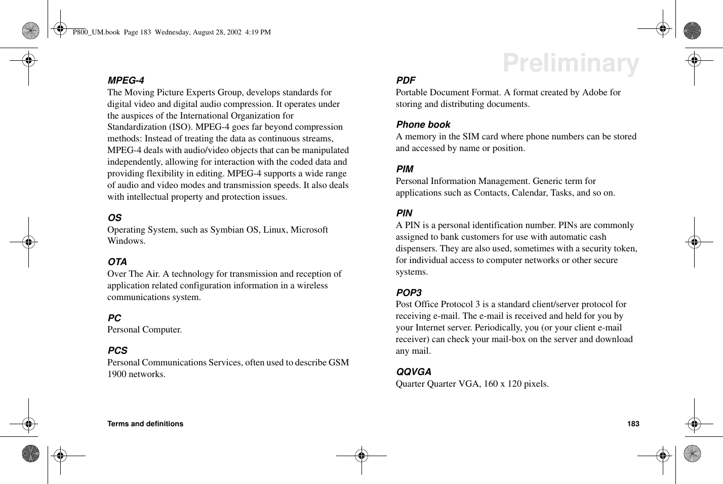 Terms and definitions 183PreliminaryMPEG-4The Moving Picture Experts Group, develops standards fordigital video and digital audio compression. It operates underthe auspices of the International Organization forStandardization (ISO). MPEG-4 goes far beyond compressionmethods: Instead of treating the data as continuous streams,MPEG-4 deals with audio/video objects that can be manipulatedindependently, allowing for interaction with the coded data andproviding flexibility in editing. MPEG-4 supports a wide rangeof audio and video modes and transmission speeds. It also dealswith intellectual property and protection issues.OSOperating System, such as Symbian OS, Linux, MicrosoftWindows.OTAOver The Air. A technology for transmission and reception ofapplication related configuration information in a wirelesscommunications system.PCPersonal Computer.PCSPersonal Communications Services, often used to describe GSM1900 networks.PDFPortable Document Format. A format created by Adobe forstoring and distributing documents.Phone bookA memory in the SIM card where phone numbers can be storedand accessed by name or position.PIMPersonal Information Management. Generic term forapplications such as Contacts, Calendar, Tasks, and so on.PINA PIN is a personal identification number. PINs are commonlyassigned to bank customers for use with automatic cashdispensers. They are also used, sometimes with a security token,for individual access to computer networks or other securesystems.POP3Post Office Protocol 3 is a standard client/server protocol forreceiving e-mail. The e-mail is received and held for you byyour Internet server. Periodically, you (or your client e-mailreceiver) can check your mail-box on the server and downloadany mail.QQVGAQuarter Quarter VGA, 160 x 120 pixels.P800_UM.book Page 183 Wednesday, August 28, 2002 4:19 PM