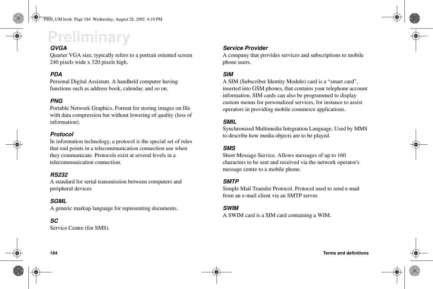 184 Terms and definitionsPreliminaryQVGAQuarter VGA size, typically refers to a portrait oriented screen240 pixels wide x 320 pixels high.PDAPersonal Digital Assistant. A handheld computer havingfunctions such as address book, calendar, and so on.PNGPortable Network Graphics. Format for storing images on filewith data compression but without lowering of quality (loss ofinformation).ProtocolIn information technology, a protocol is the special set of rulesthat end points in a telecommunication connection use whenthey communicate. Protocols exist at several levels in atelecommunication connection.RS232A standard for serial transmission between computers andperipheral devicesSGMLA generic markup language for representing documents.SCService Centre (for SMS).Service ProviderA company that provides services and subscriptions to mobilephone users.SIMA SIM (Subscriber Identity Module) card is a “smart card”,inserted into GSM phones, that contains your telephone accountinformation. SIM cards can also be programmed to displaycustom menus for personalized services, for instance to assistoperators in providing mobile commerce applications.SMILSynchronized Multimedia Integration Language. Used by MMSto describe how media objects are to be played.SMSShort Message Service. Allows messages of up to 160characters to be sent and received via the network operator&apos;smessage centre to a mobile phone.SMTPSimple Mail Transfer Protocol. Protocol used to send e-mailfrom an e-mail client via an SMTP server.SWIMASWIMcardisaSIMcardcontainingaWIM.P800_UM.book Page 184 Wednesday, August 28, 2002 4:19 PM