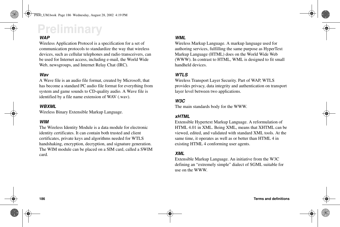 186 Terms and definitionsPreliminaryWAPWireless Application Protocol is a specification for a set ofcommunication protocols to standardize the way that wirelessdevices, such as cellular telephones and radio transceivers, canbe used for Internet access, including e-mail, the World WideWeb, newsgroups, and Internet Relay Chat (IRC).WavA Wave file is an audio file format, created by Microsoft, thathas become a standard PC audio file format for everything fromsystem and game sounds to CD-quality audio. A Wave file isidentified by a file name extension of WAV (.wav).WBXMLWireless Binary Extensible Markup Language.WIMThe Wireless Identity Module is a data module for electronicidentity certificates. It can contain both trusted and clientcertificates, private keys and algorithms needed for WTLShandshaking, encryption, decryption, and signature generation.The WIM module can be placed on a SIM card, called a SWIMcard.WMLWireless Markup Language. A markup language used forauthoring services, fulfilling the same purpose as HyperTextMarkup Language (HTML) does on the World Wide Web(WWW).IncontrasttoHTML,WMLisdesignedtofitsmallhandheld devices.WTLSWireless Transport Layer Security. Part of WAP, WTLSprovides privacy, data integrity and authentication on transportlayer level between two applications.W3CThe main standards body for the WWW.xHTMLExtensible Hypertext Markup Language. A reformulation ofHTML 4.01 in XML. Being XML, means that XHTML can beviewed, edited, and validated with standard XML tools. At thesame time, it operates as well as or better than HTML 4 inexisting HTML 4 conforming user agents.XMLExtensible Markup Language. An initiative from the W3Cdefining an “extremely simple” dialect of SGML suitable foruse on the WWW.P800_UM.book Page 186 Wednesday, August 28, 2002 4:19 PM