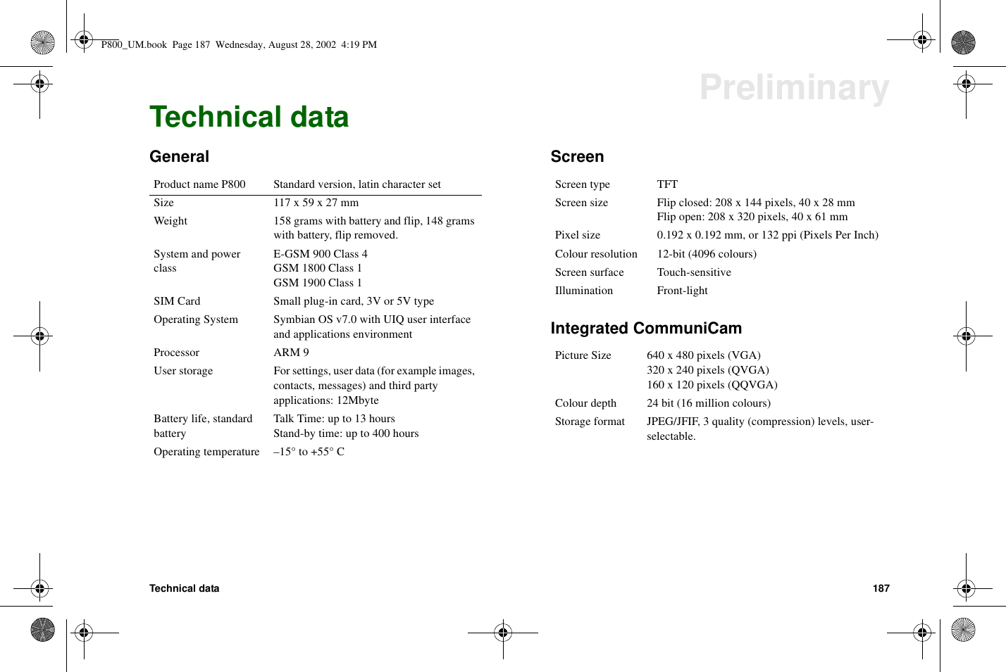 Technical data 187PreliminaryTechnical dataGeneral ScreenIntegrated CommuniCamProduct name P800 Standard version, latin character setSize 117x59x27mmWeight 158 grams with battery and flip, 148 gramswith battery, flip removed.System and powerclassE-GSM900Class4GSM 1800 Class 1GSM 1900 Class 1SIM Card Small plug-in card, 3V or 5V typeOperating System Symbian OS v7.0 with UIQ user interfaceand applications environmentProcessor ARM 9User storage For settings, user data (for example images,contacts, messages) and third partyapplications: 12MbyteBattery life, standardbatteryTalkTime:upto13hoursStand-by time: up to 400 hoursOperating temperature –15° to +55° CScreen type TFTScreen size Flip closed: 208 x 144 pixels, 40 x 28 mmFlip open: 208 x 320 pixels, 40 x 61 mmPixel size 0.192 x 0.192 mm, or 132 ppi (Pixels Per Inch)Colour resolution 12-bit (4096 colours)Screen surface Touch-sensitiveIllumination Front-lightPicture Size 640 x 480 pixels (VGA)320 x 240 pixels (QVGA)160 x 120 pixels (QQVGA)Colour depth 24 bit (16 million colours)Storage format JPEG/JFIF, 3 quality (compression) levels, user-selectable.P800_UM.book Page 187 Wednesday, August 28, 2002 4:19 PM