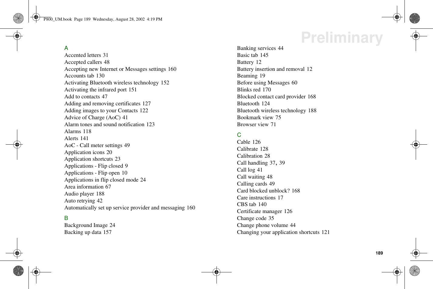 189PreliminaryAAccented letters 31Accepted callers 48Accepting new Internet or Messages settings 160Accounts tab 130Activating Bluetooth wireless technology 152Activating the infrared port 151Addtocontacts47Adding and removing certificates 127Adding images to your Contacts 122Advice of Charge (AoC) 41Alarm tones and sound notification 123Alarms 118Alerts 141AoC - Call meter settings 49Application icons 20Application shortcuts 23Applications - Flip closed 9Applications - Flip open 10Applications in flip closed mode 24Area information 67Audio player 188Auto retrying 42Automatically set up service provider and messaging 160BBackground Image 24Backing up data 157Banking services 44Basic tab 145Battery 12Battery insertion and removal 12Beaming 19Before using Messages 60Blinks red 170Blocked contact card provider 168Bluetooth 124Bluetooth wireless technology 188Bookmark view 75Browser view 71CCable 126Calibrate 128Calibration 28Call handling 37,39Call log 41Call waiting 48Calling cards 49Card blocked unblock? 168Care instructions 17CBS tab 140Certificate manager 126Change code 35Change phone volume 44Changing your application shortcuts 121P800_UM.book Page 189 Wednesday, August 28, 2002 4:19 PM