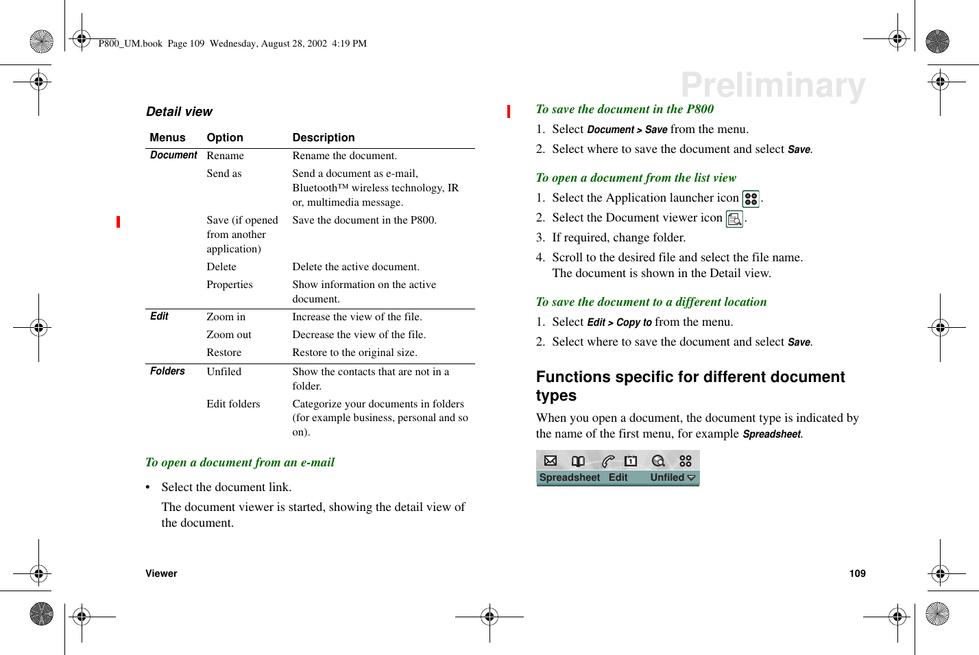 Viewer 109PreliminaryDetail viewTo open a document from an e-mail• Select the document link.The document viewer is started, showing the detail view ofthe document.To save the document in the P8001. SelectDocument &gt; Savefrom the menu.2. Select where to save the document and selectSave.To open a document from the list view1. Select the Application launcher icon .2. Select the Document viewer icon .3. If required, change folder.4. Scroll to the desired file and select the file name.The document is shown in the Detail view.To save the document to a different location1. SelectEdit &gt; Copy tofrom the menu.2. Select where to save the document and selectSave.Functions specific for different documenttypesWhen you open a document, the document type is indicated bythe name of the first menu, for exampleSpreadsheet.Menus Option DescriptionDocumentRename Rename the document.Send as Send a document as e-mail,Bluetooth™ wireless technology, IRor, multimedia message.Save (if openedfrom anotherapplication)Save the document in the P800.Delete Delete the active document.Properties Show information on the activedocument.EditZoom in Increase the view of the file.Zoom out Decrease the view of the file.Restore Restore to the original size.FoldersUnfiled Show the contacts that are not in afolder.Edit folders Categorize your documents in folders(for example business, personal and soon).Spreadsheet   Edit        Unfiled                 P800_UM.book Page 109 Wednesday, August 28, 2002 4:19 PM