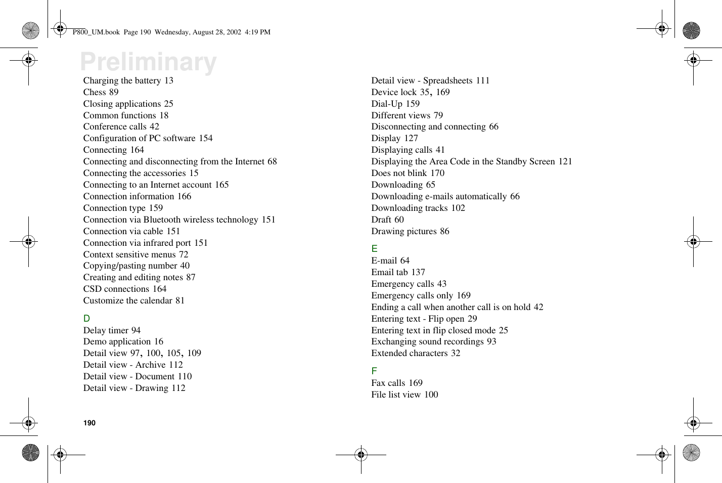 190PreliminaryCharging the battery 13Chess 89Closing applications 25Common functions 18Conference calls 42Configuration of PC software 154Connecting 164Connecting and disconnecting from the Internet 68Connecting the accessories 15Connecting to an Internet account 165Connection information 166Connection type 159Connection via Bluetooth wireless technology 151Connection via cable 151Connection via infrared port 151Context sensitive menus 72Copying/pasting number 40Creating and editing notes 87CSD connections 164Customize the calendar 81DDelay timer 94Demo application 16Detail view 97,100,105,109Detail view - Archive 112Detail view - Document 110Detail view - Drawing 112Detail view - Spreadsheets 111Device lock 35,169Dial-Up 159Different views 79Disconnecting and connecting 66Display 127Displaying calls 41Displaying the Area Code in the Standby Screen 121Does not blink 170Downloading 65Downloading e-mails automatically 66Downloading tracks 102Draft 60Drawing pictures 86EE-mail 64Email tab 137Emergency calls 43Emergency calls only 169Ending a call when another call is on hold 42Entering text - Flip open 29Entering text in flip closed mode 25Exchanging sound recordings 93Extended characters 32FFax calls 169File list view 100P800_UM.book Page 190 Wednesday, August 28, 2002 4:19 PM