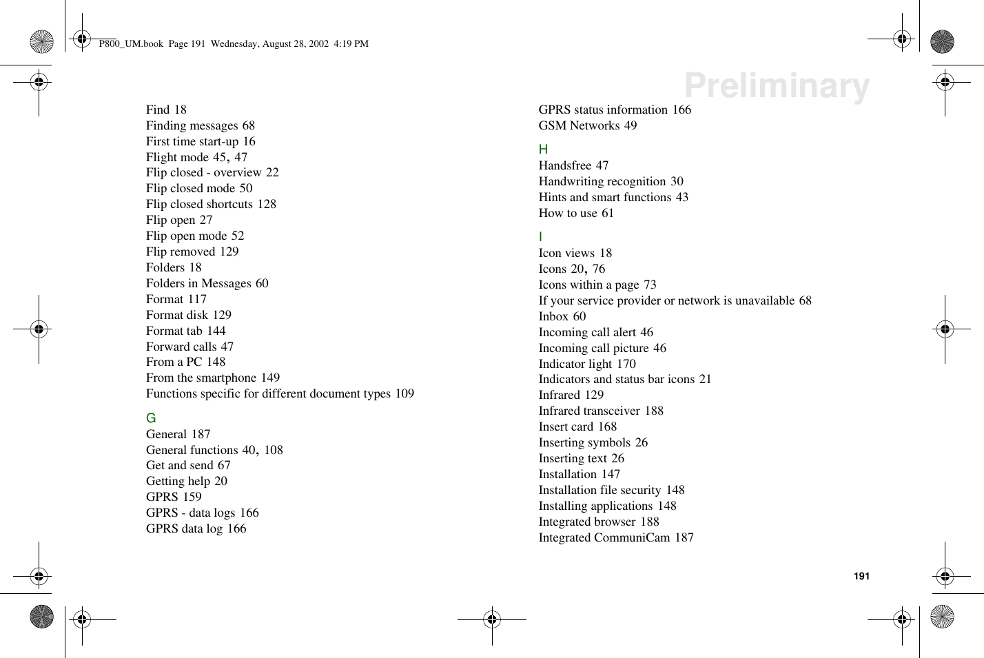 191PreliminaryFind 18Finding messages 68First time start-up 16Flight mode 45,47Flip closed - overview 22Flip closed mode 50Flip closed shortcuts 128Flip open 27Flip open mode 52Flip removed 129Folders 18Folders in Messages 60Format 117Format disk 129Format tab 144Forward calls 47From a PC 148From the smartphone 149Functions specific for different document types 109GGeneral 187General functions 40,108Get and send 67Getting help 20GPRS 159GPRS - data logs 166GPRS data log 166GPRS status information 166GSM Networks 49HHandsfree 47Handwriting recognition 30Hints and smart functions 43How to use 61IIcon views 18Icons 20,76Icons within a page 73If your service provider or network is unavailable 68Inbox 60Incoming call alert 46Incoming call picture 46Indicator light 170Indicators and status bar icons 21Infrared 129Infrared transceiver 188Insert card 168Inserting symbols 26Inserting text 26Installation 147Installation file security 148Installing applications 148Integrated browser 188Integrated CommuniCam 187P800_UM.book Page 191 Wednesday, August 28, 2002 4:19 PM