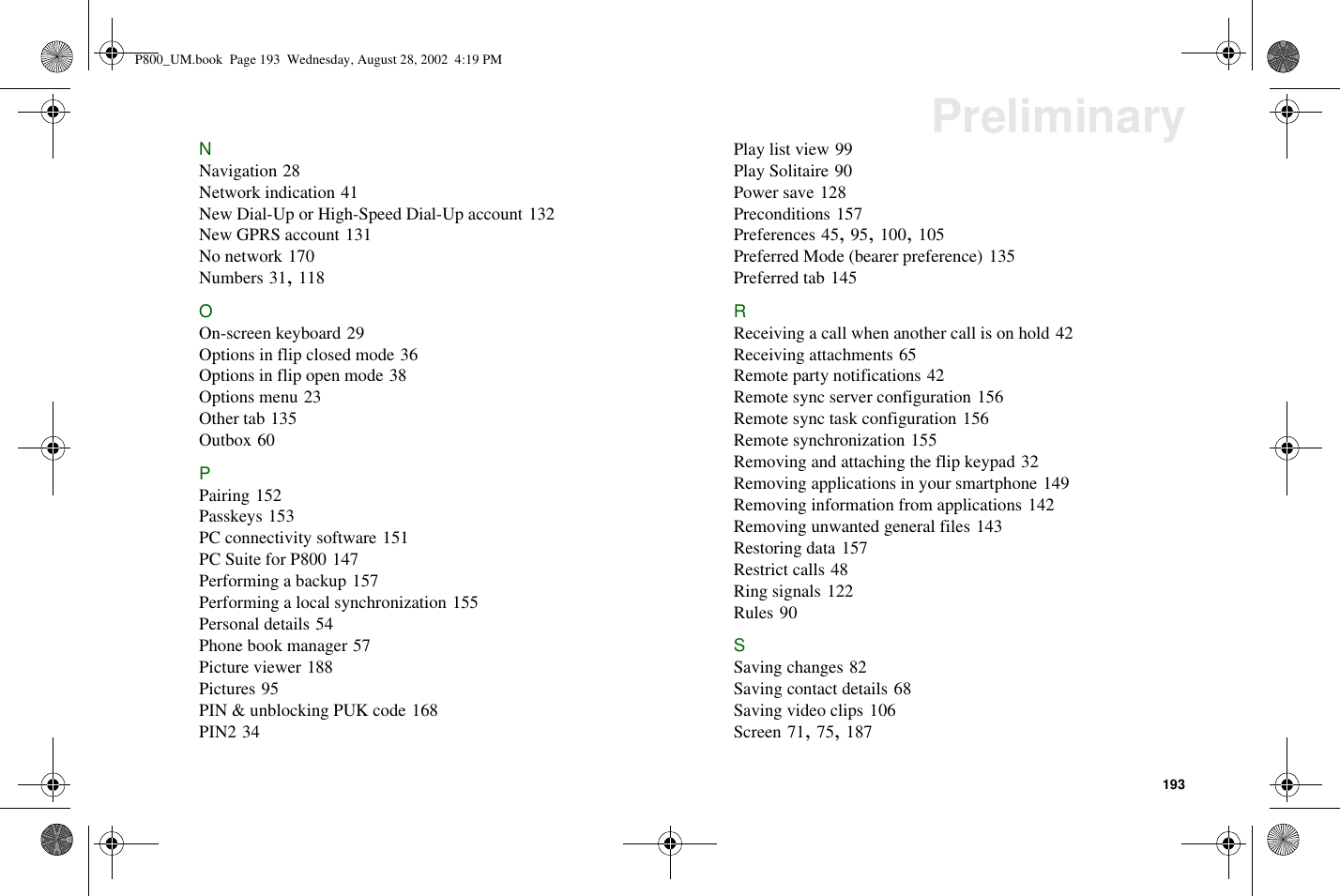 193PreliminaryNNavigation 28Network indication 41New Dial-Up or High-Speed Dial-Up account 132New GPRS account 131No network 170Numbers 31,118OOn-screen keyboard 29Options in flip closed mode 36Options in flip open mode 38Options menu 23Other tab 135Outbox 60PPairing 152Passkeys 153PC connectivity software 151PC Suite for P800 147Performing a backup 157Performing a local synchronization 155Personal details 54Phone book manager 57Picture viewer 188Pictures 95PIN &amp; unblocking PUK code 168PIN2 34Play list view 99Play Solitaire 90Power save 128Preconditions 157Preferences 45,95,100,105Preferred Mode (bearer preference) 135Preferred tab 145RReceiving a call when another call is on hold 42Receiving attachments 65Remote party notifications 42Remote sync server configuration 156Remote sync task configuration 156Remote synchronization 155Removing and attaching the flip keypad 32Removing applications in your smartphone 149Removing information from applications 142Removing unwanted general files 143Restoring data 157Restrict calls 48Ring signals 122Rules 90SSaving changes 82Saving contact details 68Saving video clips 106Screen 71,75,187P800_UM.book Page 193 Wednesday, August 28, 2002 4:19 PM