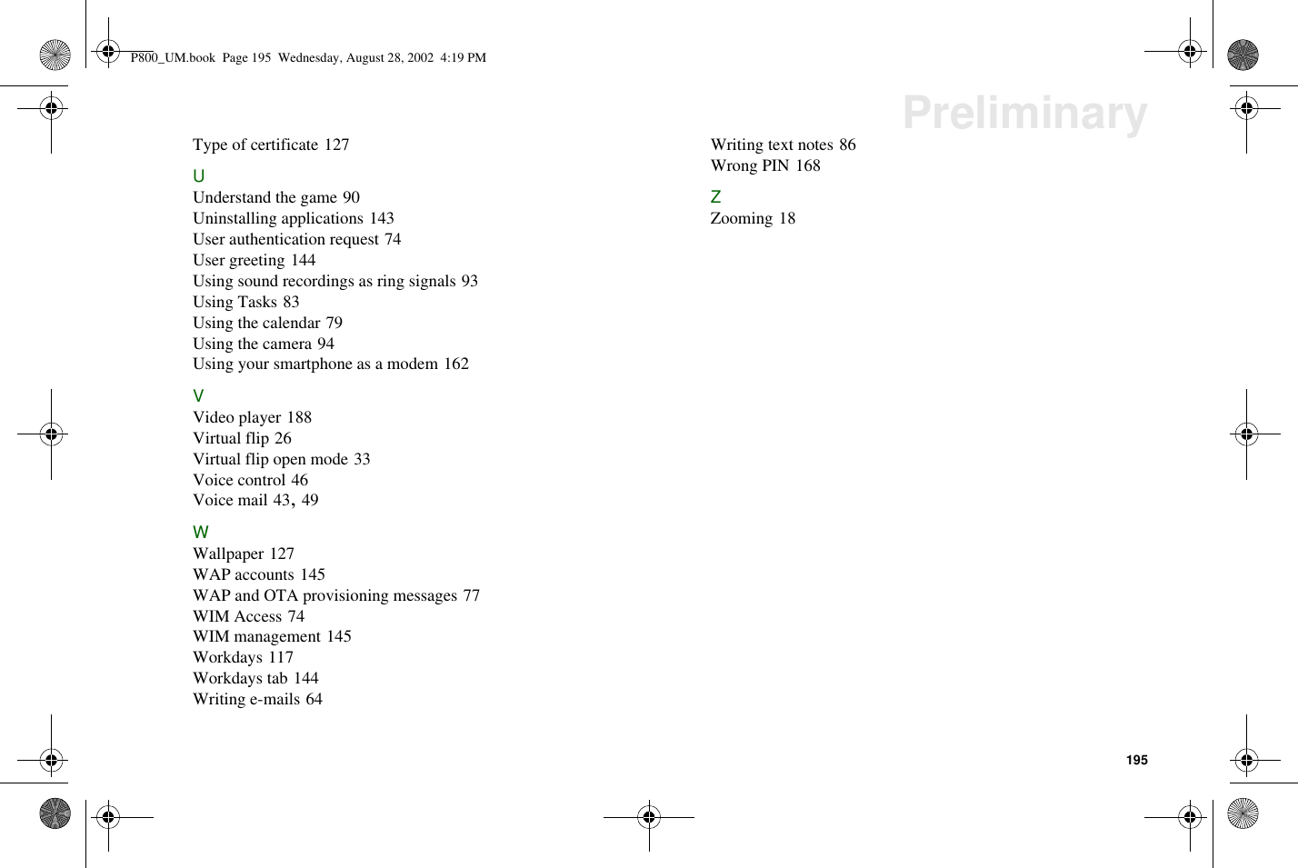 195PreliminaryType of certificate 127UUnderstand the game 90Uninstalling applications 143User authentication request 74User greeting 144Using sound recordings as ring signals 93Using Tasks 83Using the calendar 79Using the camera 94Using your smartphone as a modem 162VVideo player 188Virtual flip 26Virtual flip open mode 33Voice control 46Voice mail 43,49WWallpaper 127WAP accounts 145WAP and OTA provisioning messages 77WIM Access 74WIM management 145Workdays 117Workdays tab 144Writing e-mails 64Writing text notes 86Wrong PIN 168ZZooming 18P800_UM.book Page 195 Wednesday, August 28, 2002 4:19 PM