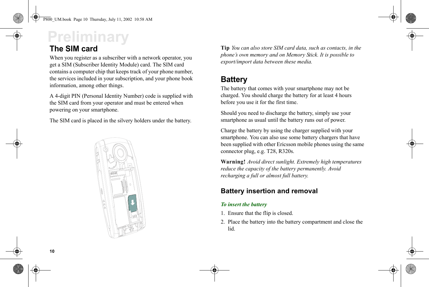 10PreliminaryThe SIM cardWhen you register as a subscriber with a network operator, you get a SIM (Subscriber Identity Module) card. The SIM card contains a computer chip that keeps track of your phone number, the services included in your subscription, and your phone book information, among other things.A 4-digit PIN (Personal Identity Number) code is supplied with the SIM card from your operator and must be entered when powering on your smartphone.The SIM card is placed in the silvery holders under the battery.Tip You can also store SIM card data, such as contacts, in the phone’s own memory and on Memory Stick. It is possible to export/import data between these media.BatteryThe battery that comes with your smartphone may not be charged. You should charge the battery for at least 4 hours before you use it for the first time.Should you need to discharge the battery, simply use your smartphone as usual until the battery runs out of power.Charge the battery by using the charger supplied with your smartphone. You can also use some battery chargers that have been supplied with other Ericsson mobile phones using the same connector plug, e.g. T28, R320s.Warning! Avoid direct sunlight. Extremely high temperatures reduce the capacity of the battery permanently. Avoid recharging a full or almost full battery.Battery insertion and removalTo insert the battery1. Ensure that the flip is closed.2. Place the battery into the battery compartment and close the lid.P800_UM.book  Page 10  Thursday, July 11, 2002  10:58 AM