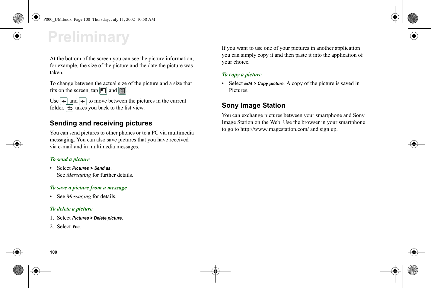 100PreliminaryAt the bottom of the screen you can see the picture information, for example, the size of the picture and the date the picture was taken.To change between the actual size of the picture and a size that fits on the screen, tap   and  .Use   and   to move between the pictures in the current folder.   takes you back to the list view.Sending and receiving picturesYou can send pictures to other phones or to a PC via multimedia messaging. You can also save pictures that you have received via e-mail and in multimedia messages.To s end a picture• Select Pictures &gt; Send as.See Messaging for further details.To save a picture from a message•See Messaging for details.To delete a picture1. Select Pictures &gt; Delete picture.2. Select Yes.If you want to use one of your pictures in another application you can simply copy it and then paste it into the application of your choice.To copy a picture• Select Edit &gt; Copy picture. A copy of the picture is saved in Pictures.Sony Image StationYou can exchange pictures between your smartphone and Sony Image Station on the Web. Use the browser in your smartphone to go to http://www.imagestation.com/ and sign up.P800_UM.book  Page 100  Thursday, July 11, 2002  10:58 AM