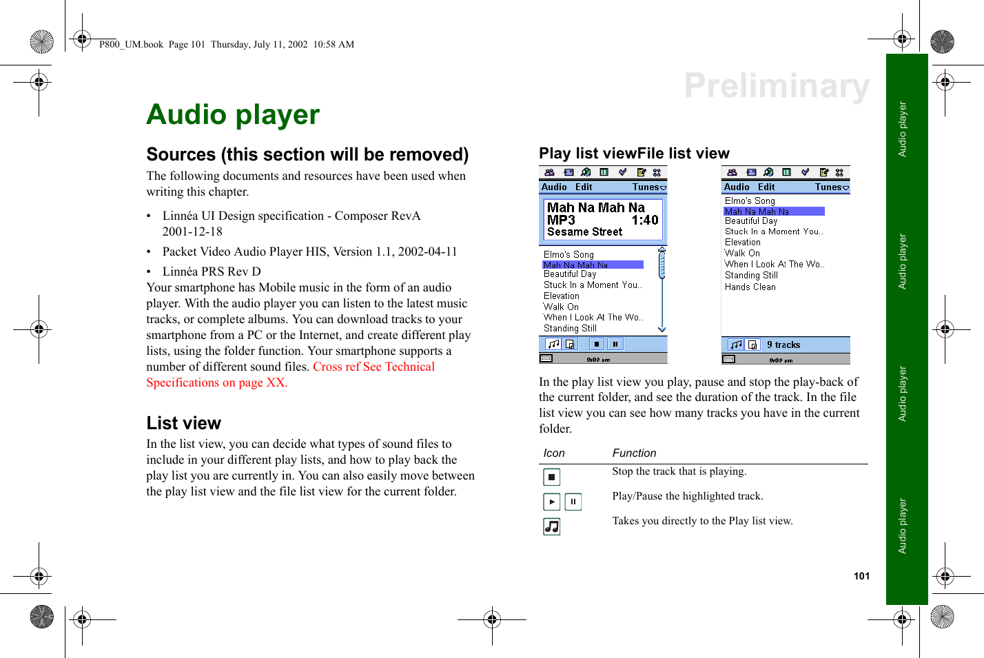 101Audio playerAudio playerAudio playerAudio playerPreliminaryAudio playerSources (this section will be removed)The following documents and resources have been used when writing this chapter.• Linnéa UI Design specification - Composer RevA 2001-12-18• Packet Video Audio Player HIS, Version 1.1, 2002-04-11• Linnéa PRS Rev DYour smartphone has Mobile music in the form of an audio player. With the audio player you can listen to the latest music tracks, or complete albums. You can download tracks to your smartphone from a PC or the Internet, and create different play lists, using the folder function. Your smartphone supports a number of different sound files. Cross ref See Technical Specifications on page XX.List viewIn the list view, you can decide what types of sound files to include in your different play lists, and how to play back the play list you are currently in. You can also easily move between the play list view and the file list view for the current folder.Play list viewFile list view In the play list view you play, pause and stop the play-back of the current folder, and see the duration of the track. In the file list view you can see how many tracks you have in the current folder.Icon FunctionStop the track that is playing. Play/Pause the highlighted track.Takes you directly to the Play list view.P800_UM.book  Page 101  Thursday, July 11, 2002  10:58 AM