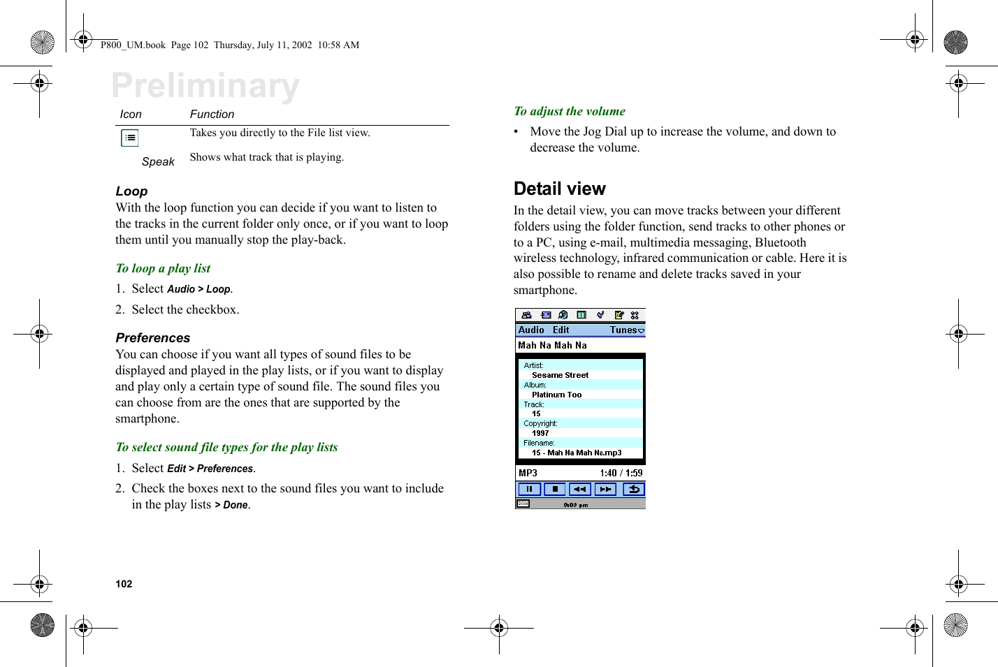 102PreliminaryLoopWith the loop function you can decide if you want to listen to the tracks in the current folder only once, or if you want to loop them until you manually stop the play-back.To loop a play list1. Select Audio &gt; Loop.2. Select the checkbox.PreferencesYou can choose if you want all types of sound files to be displayed and played in the play lists, or if you want to display and play only a certain type of sound file. The sound files you can choose from are the ones that are supported by the smartphone.To select sound file types for the play lists1. Select Edit &gt; Preferences.2. Check the boxes next to the sound files you want to include in the play lists &gt; Done.To adjust the volume• Move the Jog Dial up to increase the volume, and down to decrease the volume.Detail viewIn the detail view, you can move tracks between your different folders using the folder function, send tracks to other phones or to a PC, using e-mail, multimedia messaging, Bluetooth wireless technology, infrared communication or cable. Here it is also possible to rename and delete tracks saved in your smartphone.Takes you directly to the File list view.Speak Shows what track that is playing.Icon FunctionP800_UM.book  Page 102  Thursday, July 11, 2002  10:58 AM