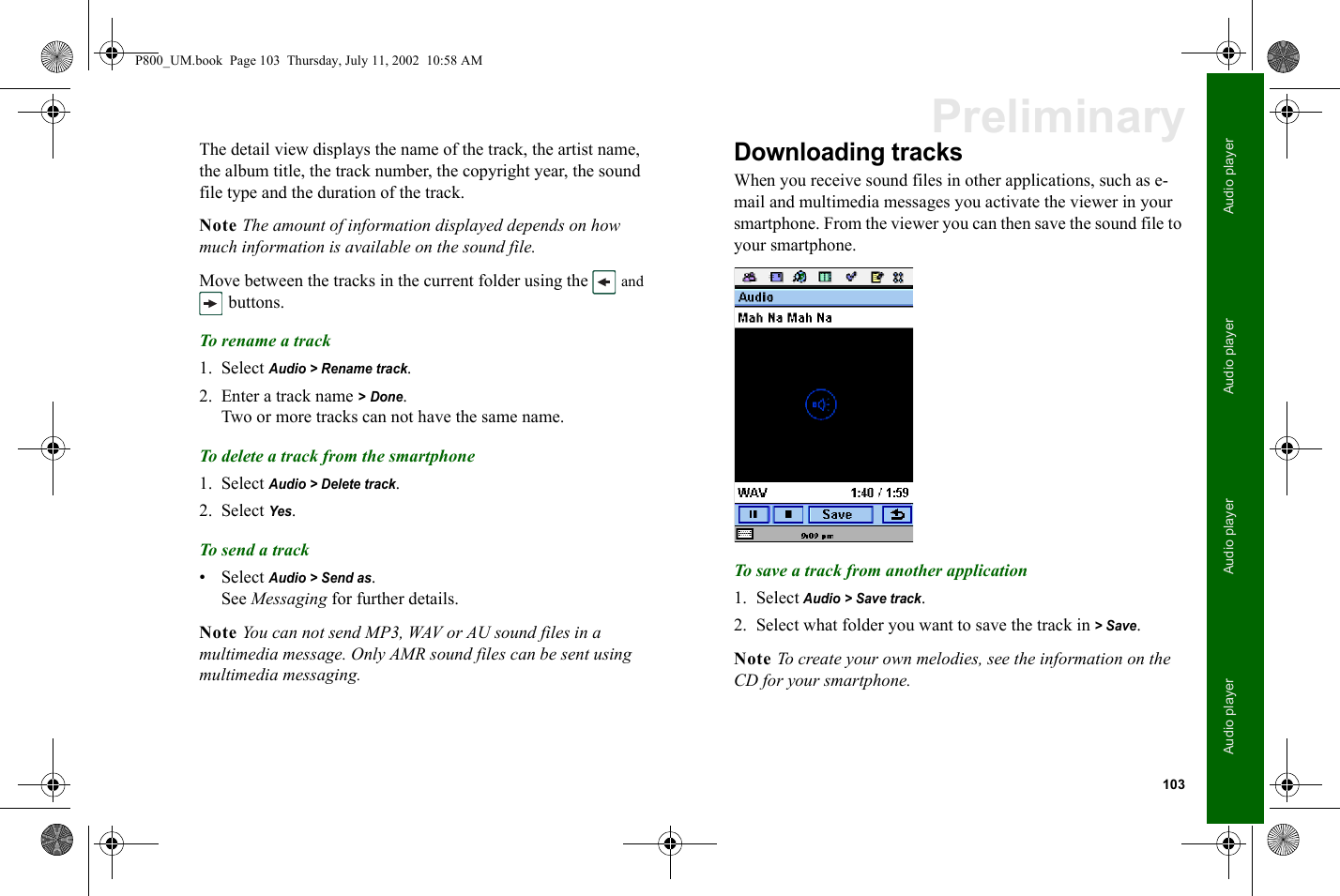 103Audio playerAudio playerAudio playerAudio playerPreliminaryThe detail view displays the name of the track, the artist name, the album title, the track number, the copyright year, the sound file type and the duration of the track.Note The amount of information displayed depends on how much information is available on the sound file.Move between the tracks in the current folder using the   and  buttons.To rename a t ra ck1. Select Audio &gt; Rename track.2. Enter a track name &gt; Done.Two or more tracks can not have the same name.To delete a track from the smartphone1. Select Audio &gt; Delete track.2. Select Yes.To s end a track• Select Audio &gt; Send as.See Messaging for further details.Note You can not send MP3, WAV or AU sound files in a multimedia message. Only AMR sound files can be sent using multimedia messaging.Downloading tracksWhen you receive sound files in other applications, such as e-mail and multimedia messages you activate the viewer in your smartphone. From the viewer you can then save the sound file to your smartphone.To save a track from another application1. Select Audio &gt; Save track.2. Select what folder you want to save the track in &gt; Save.Note To create your own melodies, see the information on the CD for your smartphone.P800_UM.book  Page 103  Thursday, July 11, 2002  10:58 AM