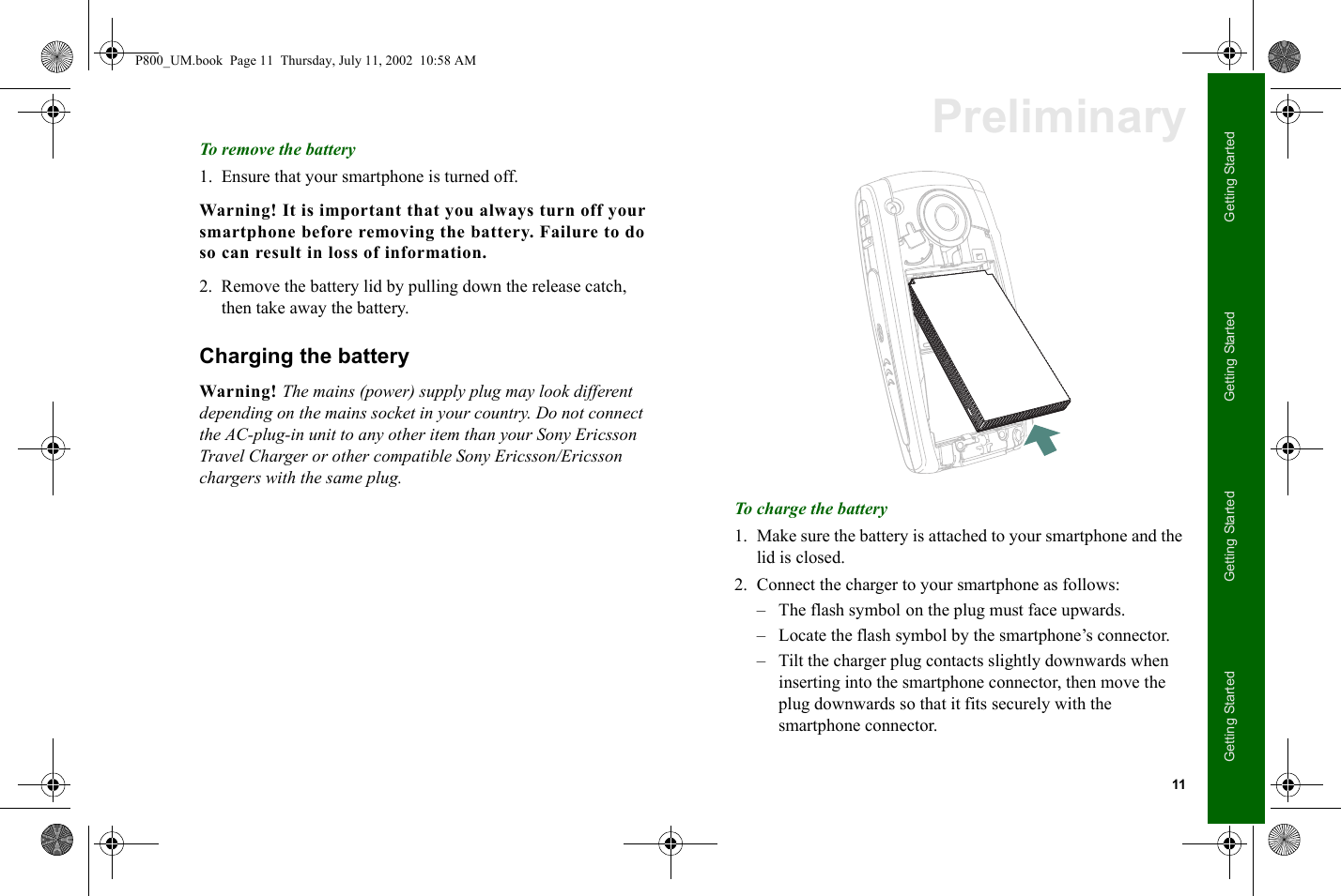 11Getting StartedGetting StartedGetting StartedGetting StartedPreliminaryTo remove the battery1. Ensure that your smartphone is turned off.Warning! It is important that you always turn off your smartphone before removing the battery. Failure to do so can result in loss of information.2. Remove the battery lid by pulling down the release catch, then take away the battery.Charging the batteryWarning! The mains (power) supply plug may look different depending on the mains socket in your country. Do not connect the AC-plug-in unit to any other item than your Sony Ericsson Travel Charger or other compatible Sony Ericsson/Ericsson chargers with the same plug.To charge the battery1. Make sure the battery is attached to your smartphone and the lid is closed.2. Connect the charger to your smartphone as follows:– The flash symbol on the plug must face upwards.– Locate the flash symbol by the smartphone’s connector.– Tilt the charger plug contacts slightly downwards when inserting into the smartphone connector, then move the plug downwards so that it fits securely with the smartphone connector.P800_UM.book  Page 11  Thursday, July 11, 2002  10:58 AM