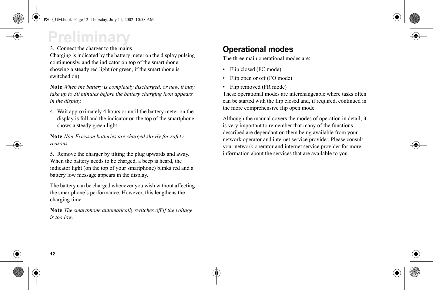 12Preliminary3. Connect the charger to the mainsCharging is indicated by the battery meter on the display pulsing continuously, and the indicator on top of the smartphone, showing a steady red light (or green, if the smartphone is switched on).Note When the battery is completely discharged, or new, it may take up to 30 minutes before the battery charging icon appears in the display.4. Wait approximately 4 hours or until the battery meter on the display is full and the indicator on the top of the smartphone shows a steady green light.Note Non-Ericsson batteries are charged slowly for safety reasons.5. Remove the charger by tilting the plug upwards and away.When the battery needs to be charged, a beep is heard, the indicator light (on the top of your smartphone) blinks red and a battery low message appears in the display. The battery can be charged whenever you wish without affecting the smartphone’s performance. However, this lengthens the charging time.Note The smartphone automatically switches off if the voltage is too low.Operational modesThe three main operational modes are:• Flip closed (FC mode)• Flip open or off (FO mode)• Flip removed (FR mode)These operational modes are interchangeable where tasks often can be started with the flip closed and, if required, continued in the more comprehensive flip open mode.Although the manual covers the modes of operation in detail, it is very important to remember that many of the functions described are dependant on them being available from your network operator and internet service provider. Please consult your network operator and internet service provider for more information about the services that are available to you.P800_UM.book  Page 12  Thursday, July 11, 2002  10:58 AM
