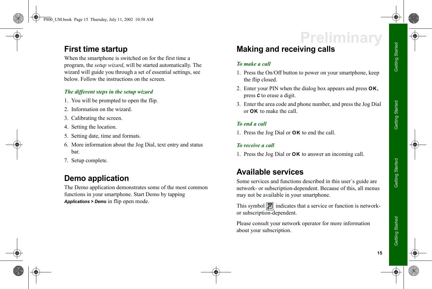 15Getting StartedGetting StartedGetting StartedGetting StartedPreliminaryFirst time startupWhen the smartphone is switched on for the first time a program, the setup wizard, will be started automatically. The wizard will guide you through a set of essential settings, see below. Follow the instructions on the screen.The different steps in the setup wizard 1. You will be prompted to open the flip.2. Information on the wizard.3. Calibrating the screen.4. Setting the location.5. Setting date, time and formats.6. More information about the Jog Dial, text entry and status bar.7. Setup complete.Demo applicationThe Demo application demonstrates some of the most common functions in your smartphone. Start Demo by tapping Applications &gt; Demo in flip open mode.Making and receiving callsTo make a call1. Press the On/Off button to power on your smartphone, keep the flip closed.2. Enter your PIN when the dialog box appears and press OK, press C to erase a digit.3. Enter the area code and phone number, and press the Jog Dial or OK to make the call.To end a call1. Press the Jog Dial or OK to end the call.To receive a call1. Press the Jog Dial or OK to answer an incoming call.Available servicesSome services and functions described in this user´s guide are network- or subscription-dependent. Because of this, all menus may not be available in your smartphone.This symbol   indicates that a service or function is network- or subscription-dependent.Please consult your network operator for more information about your subscription.P800_UM.book  Page 15  Thursday, July 11, 2002  10:58 AM