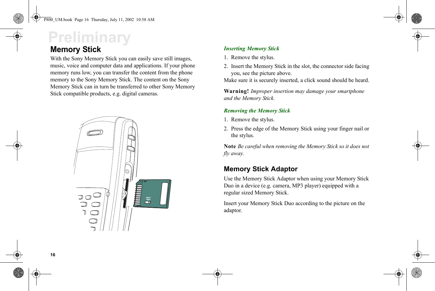 16PreliminaryMemory StickWith the Sony Memory Stick you can easily save still images, music, voice and computer data and applications. If your phone memory runs low, you can transfer the content from the phone memory to the Sony Memory Stick. The content on the Sony Memory Stick can in turn be transferred to other Sony Memory Stick compatible products, e.g. digital cameras. Inserting Memory Stick1. Remove the stylus.2. Insert the Memory Stick in the slot, the connector side facing you, see the picture above.Make sure it is securely inserted, a click sound should be heard.Warning! Improper insertion may damage your smartphone and the Memory Stick.Removing the Memory Stick1. Remove the stylus.2. Press the edge of the Memory Stick using your finger nail or the stylus.Note Be careful when removing the Memory Stick so it does not fly away.Memory Stick AdaptorUse the Memory Stick Adaptor when using your Memory Stick Duo in a device (e.g. camera, MP3 player) equipped with a regular sized Memory Stick.Insert your Memory Stick Duo according to the picture on the adaptor.LOCKP800_UM.book  Page 16  Thursday, July 11, 2002  10:58 AM