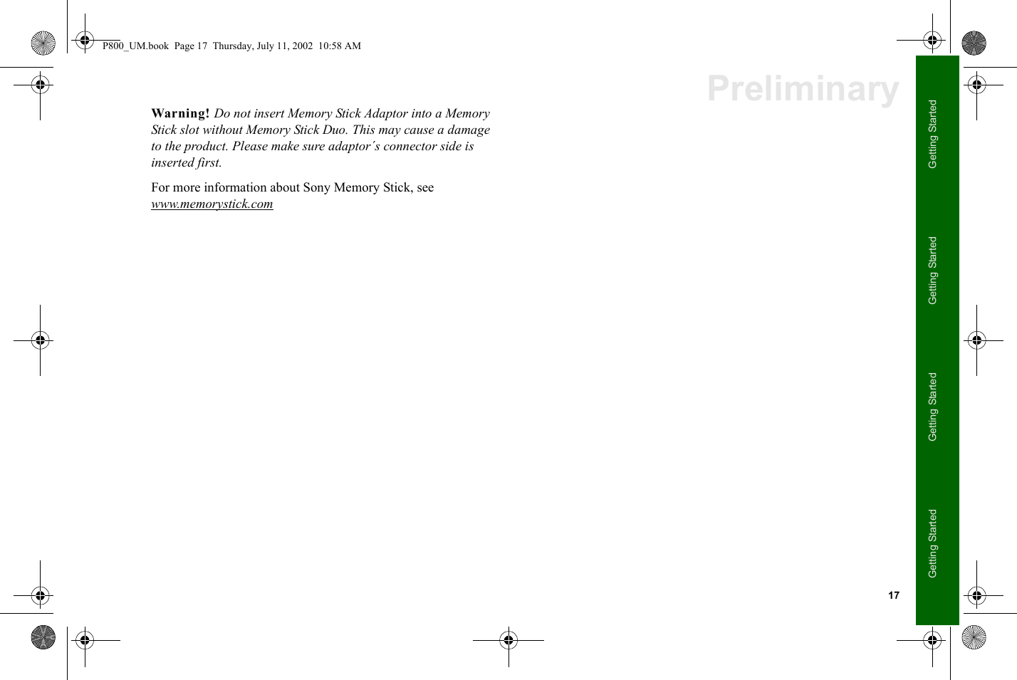 17Getting StartedGetting StartedGetting StartedGetting StartedPreliminaryWarning! Do not insert Memory Stick Adaptor into a Memory Stick slot without Memory Stick Duo. This may cause a damage to the product. Please make sure adaptor´s connector side is inserted first.For more information about Sony Memory Stick, see www.memorystick.comP800_UM.book  Page 17  Thursday, July 11, 2002  10:58 AM