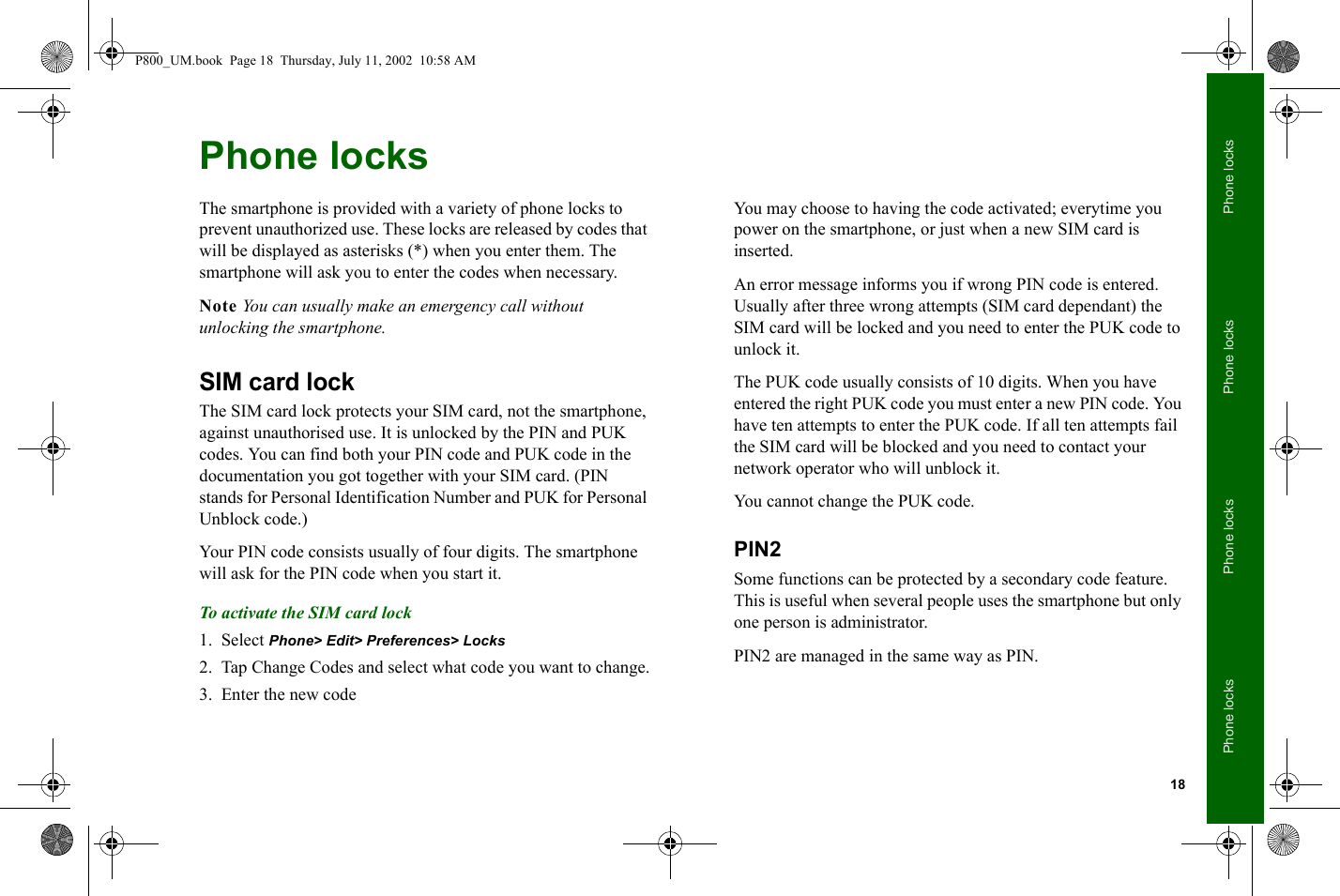 18Phone locksPhone locksPhone locksPhone locksPhone locksThe smartphone is provided with a variety of phone locks to prevent unauthorized use. These locks are released by codes that will be displayed as asterisks (*) when you enter them. The smartphone will ask you to enter the codes when necessary.Note You can usually make an emergency call without unlocking the smartphone.SIM card lockThe SIM card lock protects your SIM card, not the smartphone, against unauthorised use. It is unlocked by the PIN and PUK codes. You can find both your PIN code and PUK code in the documentation you got together with your SIM card. (PIN stands for Personal Identification Number and PUK for Personal Unblock code.)Your PIN code consists usually of four digits. The smartphone will ask for the PIN code when you start it.To activate the SIM card lock1. Select Phone&gt; Edit&gt; Preferences&gt; Locks2. Tap Change Codes and select what code you want to change.3. Enter the new codeYou may choose to having the code activated; everytime you power on the smartphone, or just when a new SIM card is inserted.An error message informs you if wrong PIN code is entered. Usually after three wrong attempts (SIM card dependant) the SIM card will be locked and you need to enter the PUK code to unlock it.The PUK code usually consists of 10 digits. When you have entered the right PUK code you must enter a new PIN code. You have ten attempts to enter the PUK code. If all ten attempts fail the SIM card will be blocked and you need to contact your network operator who will unblock it.You cannot change the PUK code.PIN2Some functions can be protected by a secondary code feature. This is useful when several people uses the smartphone but only one person is administrator.PIN2 are managed in the same way as PIN.P800_UM.book  Page 18  Thursday, July 11, 2002  10:58 AM