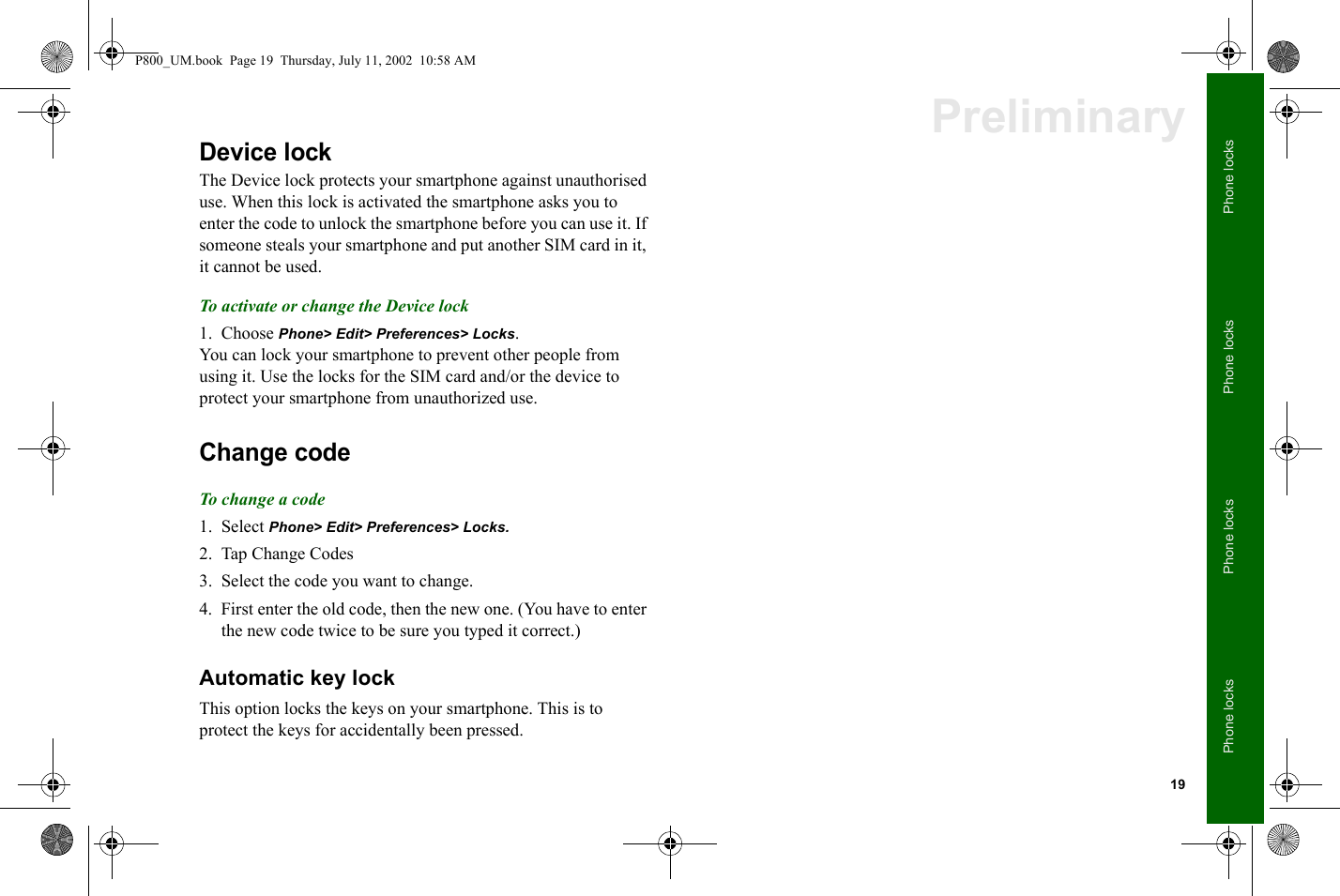19Phone locksPhone locksPhone locksPhone locksPreliminaryDevice lockThe Device lock protects your smartphone against unauthorised use. When this lock is activated the smartphone asks you to enter the code to unlock the smartphone before you can use it. If someone steals your smartphone and put another SIM card in it, it cannot be used.To activate or change the Device lock1. Choose Phone&gt; Edit&gt; Preferences&gt; Locks.You can lock your smartphone to prevent other people from using it. Use the locks for the SIM card and/or the device to protect your smartphone from unauthorized use. Change codeTo change a code1. Select Phone&gt; Edit&gt; Preferences&gt; Locks.2. Tap Change Codes3. Select the code you want to change. 4. First enter the old code, then the new one. (You have to enter the new code twice to be sure you typed it correct.) Automatic key lockThis option locks the keys on your smartphone. This is to protect the keys for accidentally been pressed.P800_UM.book  Page 19  Thursday, July 11, 2002  10:58 AM