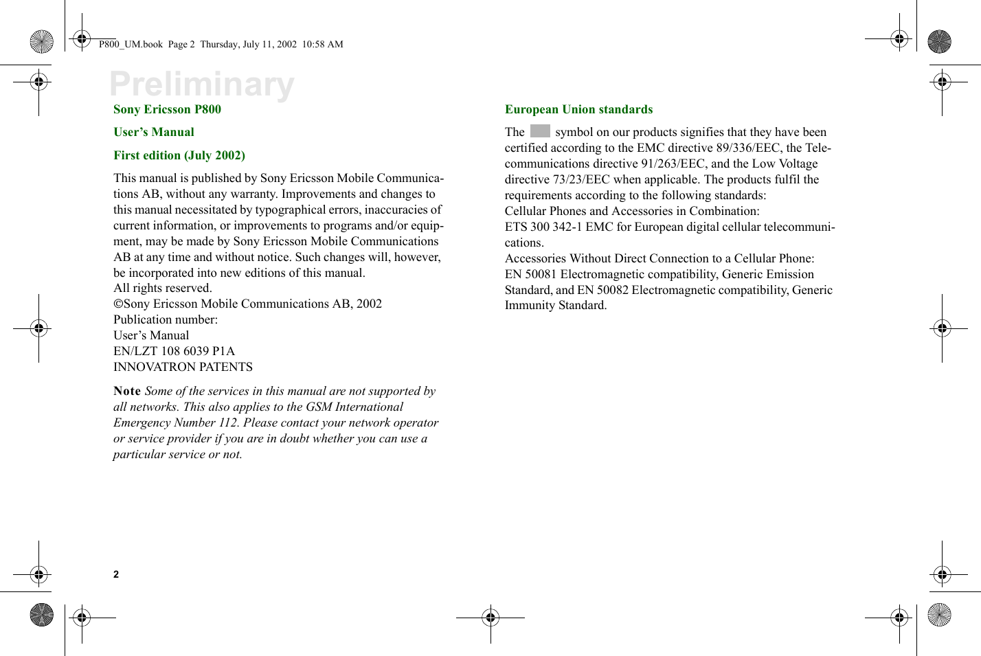 2PreliminarySony Ericsson P800User’s ManualFirst edition (July 2002)This manual is published by Sony Ericsson Mobile Communica-tions AB, without any warranty. Improvements and changes to this manual necessitated by typographical errors, inaccuracies of current information, or improvements to programs and/or equip-ment, may be made by Sony Ericsson Mobile Communications AB at any time and without notice. Such changes will, however, be incorporated into new editions of this manual.All rights reserved.Sony Ericsson Mobile Communications AB, 2002Publication number: User’s ManualEN/LZT 108 6039 P1AINNOVATRON PATENTSNote Some of the services in this manual are not supported by all networks. This also applies to the GSM International Emergency Number 112. Please contact your network operator or service provider if you are in doubt whether you can use a particular service or not.European Union standardsThe symbol on our products signifies that they have been certified according to the EMC directive 89/336/EEC, the Tele-communications directive 91/263/EEC, and the Low Voltage directive 73/23/EEC when applicable. The products fulfil the requirements according to the following standards:Cellular Phones and Accessories in Combination:ETS 300 342-1 EMC for European digital cellular telecommuni-cations.Accessories Without Direct Connection to a Cellular Phone:EN 50081 Electromagnetic compatibility, Generic Emission Standard, and EN 50082 Electromagnetic compatibility, Generic Immunity Standard.P800_UM.book  Page 2  Thursday, July 11, 2002  10:58 AM