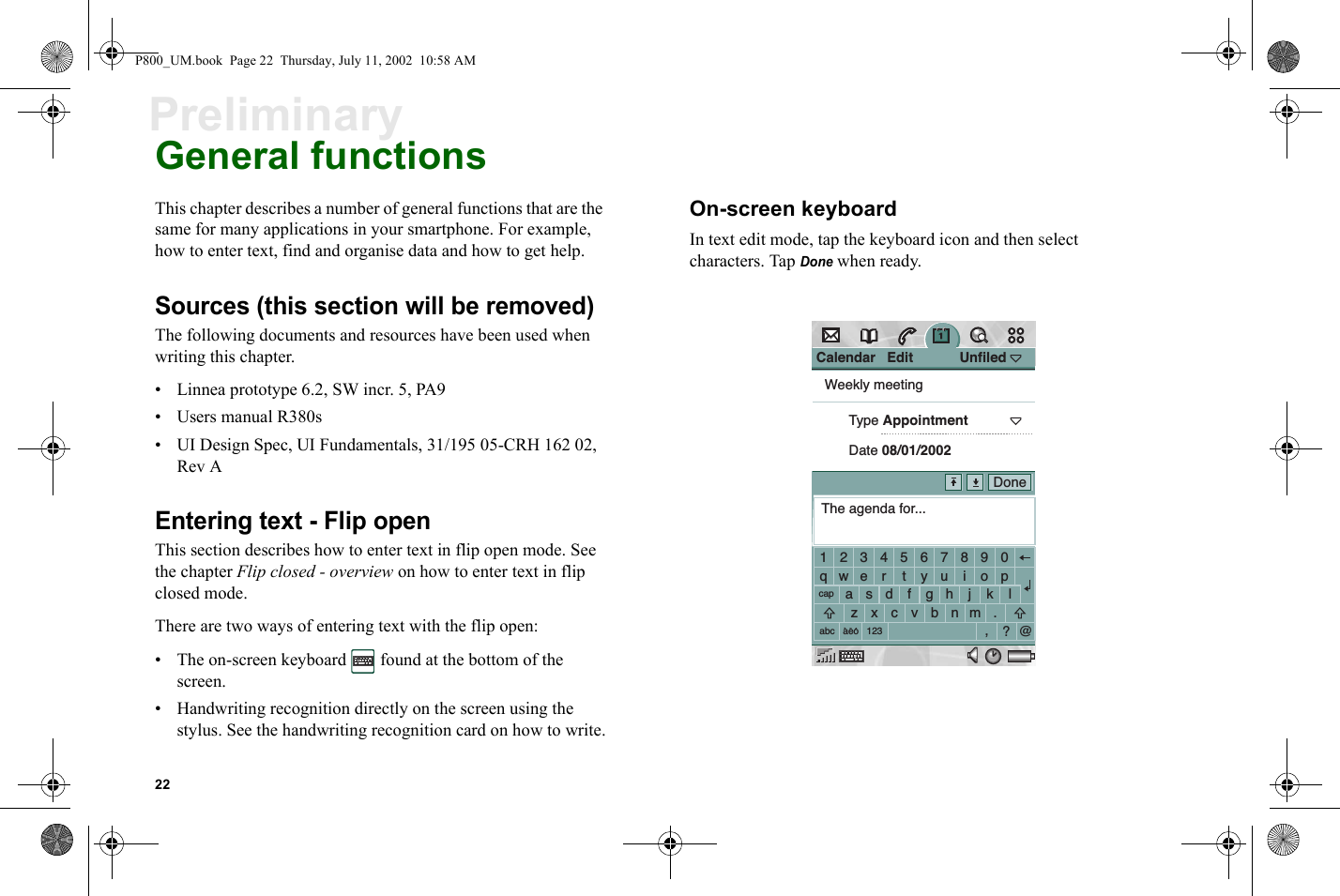 22PreliminaryGeneral functionsThis chapter describes a number of general functions that are the same for many applications in your smartphone. For example, how to enter text, find and organise data and how to get help.Sources (this section will be removed)The following documents and resources have been used when writing this chapter.• Linnea prototype 6.2, SW incr. 5, PA9• Users manual R380s• UI Design Spec, UI Fundamentals, 31/195 05-CRH 162 02, Rev AEntering text - Flip openThis section describes how to enter text in flip open mode. See the chapter Flip closed - overview on how to enter text in flip closed mode.There are two ways of entering text with the flip open:• The on-screen keyboard   found at the bottom of the screen.• Handwriting recognition directly on the screen using the stylus. See the handwriting recognition card on how to write.On-screen keyboardIn text edit mode, tap the keyboard icon and then select characters. Tap Done when ready.Calendar   Edit            UnfiledWeekly meetingType AppointmentDate 08/01/2002The agenda for...1234567890qwe r t yu i opacapabc 123aeosdfghjklzxcvbnm.,?@DoneP800_UM.book  Page 22  Thursday, July 11, 2002  10:58 AM