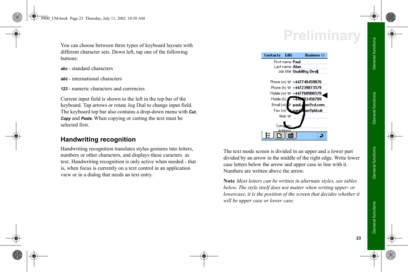 23General functionsGeneral functionsGeneral functionsGeneral functionsPreliminaryYou can choose between three types of keyboard layouts with different character sets. Down left, tap one of the following buttons: abc - standard charactersàëó - international characters123 - numeric characters and currenciesCurrent input field is shown to the left in the top bar of the keyboard. Tap arrows or rotate Jog Dial to change input field. The keyboard top bar also contains a drop-down menu with Cut, Copy and Paste. When copying or cutting the text must be selected first.Handwriting recognitionHandwriting recognition translates stylus gestures into letters, numbers or other characters, and displays these caracters  as text. Handwriting recognition is only active when needed - that is, when focus is currently on a text control in an application view or in a dialog that needs an text entry.The text mode screen is divided in an upper and a lower part divided by an arrow in the middle of the right edge. Write lower case letters below the arrow and upper case in line with it. Numbers are written above the arrow.Note Most letters can be written in alternate styles, see tables below. The style itself does not matter when writing upper- or lowercase, it is the position of the screen that decides whether it will be upper case or lower case.P800_UM.book  Page 23  Thursday, July 11, 2002  10:58 AM