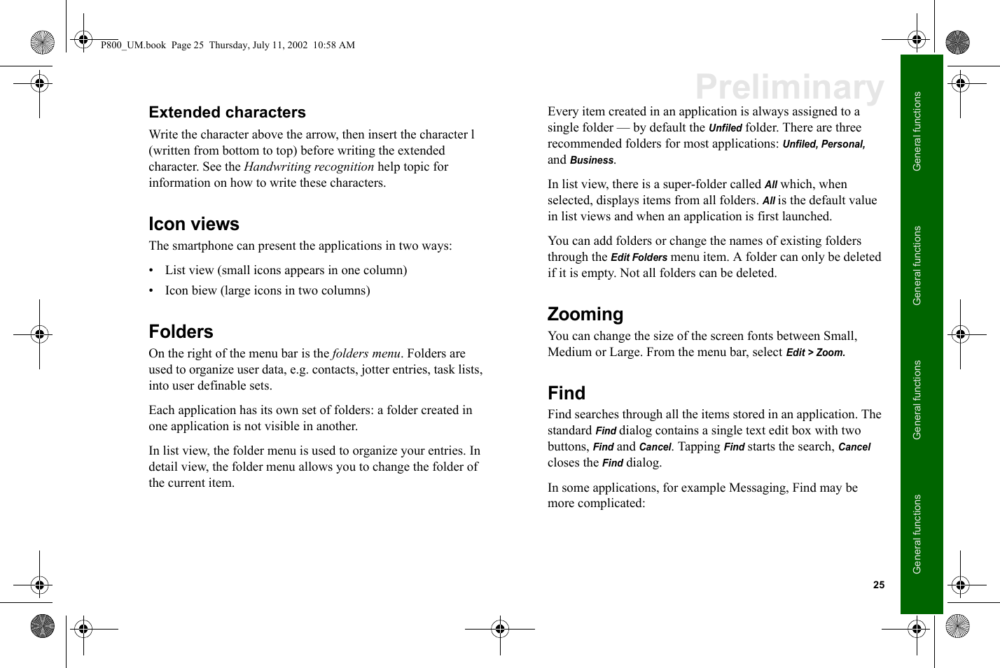 25General functionsGeneral functionsGeneral functionsGeneral functionsPreliminaryExtended charactersWrite the character above the arrow, then insert the character l (written from bottom to top) before writing the extended character. See the Handwriting recognition help topic for information on how to write these characters.Icon viewsThe smartphone can present the applications in two ways:• List view (small icons appears in one column)• Icon biew (large icons in two columns)FoldersOn the right of the menu bar is the folders menu. Folders are used to organize user data, e.g. contacts, jotter entries, task lists, into user definable sets.Each application has its own set of folders: a folder created in one application is not visible in another. In list view, the folder menu is used to organize your entries. In detail view, the folder menu allows you to change the folder of the current item.Every item created in an application is always assigned to a single folder — by default the Unfiled folder. There are three recommended folders for most applications: Unfiled, Personal, and Business.In list view, there is a super-folder called All which, when selected, displays items from all folders. All is the default value in list views and when an application is first launched. You can add folders or change the names of existing folders through the Edit Folders menu item. A folder can only be deleted if it is empty. Not all folders can be deleted.ZoomingYou can change the size of the screen fonts between Small, Medium or Large. From the menu bar, select Edit &gt; Zoom.FindFind searches through all the items stored in an application. The standard Find dialog contains a single text edit box with two buttons, Find and Cancel. Tapping Find starts the search, Cancel closes the Find dialog. In some applications, for example Messaging, Find may be more complicated:P800_UM.book  Page 25  Thursday, July 11, 2002  10:58 AM