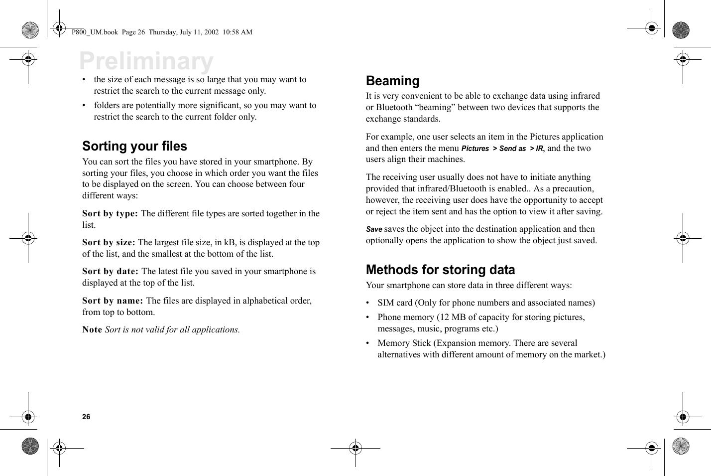 26Preliminary• the size of each message is so large that you may want to  restrict the search to the current message only. • folders are potentially more significant, so you may want to restrict the search to the current folder only. Sorting your filesYou can sort the files you have stored in your smartphone. By sorting your files, you choose in which order you want the files to be displayed on the screen. You can choose between four different ways:Sort by type: The different file types are sorted together in the list.Sort by size: The largest file size, in kB, is displayed at the top of the list, and the smallest at the bottom of the list.Sort by date: The latest file you saved in your smartphone is displayed at the top of the list.Sort by name: The files are displayed in alphabetical order, from top to bottom.Note Sort is not valid for all applications.BeamingIt is very convenient to be able to exchange data using infrared or Bluetooth “beaming” between two devices that supports the  exchange standards.For example, one user selects an item in the Pictures application and then enters the menu Pictures  &gt; Send as  &gt; IR, and the two users align their machines. The receiving user usually does not have to initiate anything provided that infrared/Bluetooth is enabled.. As a precaution, however, the receiving user does have the opportunity to accept or reject the item sent and has the option to view it after saving.Save saves the object into the destination application and then optionally opens the application to show the object just saved. Methods for storing dataYour smartphone can store data in three different ways:• SIM card (Only for phone numbers and associated names)• Phone memory (12 MB of capacity for storing pictures, messages, music, programs etc.)• Memory Stick (Expansion memory. There are several alternatives with different amount of memory on the market.)P800_UM.book  Page 26  Thursday, July 11, 2002  10:58 AM