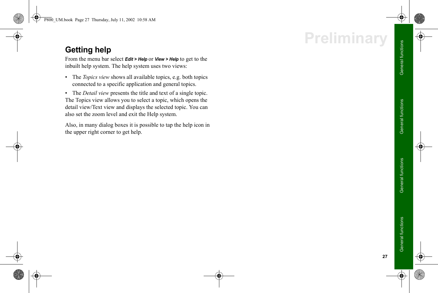 27General functionsGeneral functionsGeneral functionsGeneral functionsPreliminaryGetting helpFrom the menu bar select Edit &gt; Help or View &gt; Help to get to the inbuilt help system. The help system uses two views:•The Topics view shows all available topics, e.g. both topics connected to a specific application and general topics. •The Detail view presents the title and text of a single topic.The Topics view allows you to select a topic, which opens the detail view/Text view and displays the selected topic. You can also set the zoom level and exit the Help system. Also, in many dialog boxes it is possible to tap the help icon in the upper right corner to get help. P800_UM.book  Page 27  Thursday, July 11, 2002  10:58 AM
