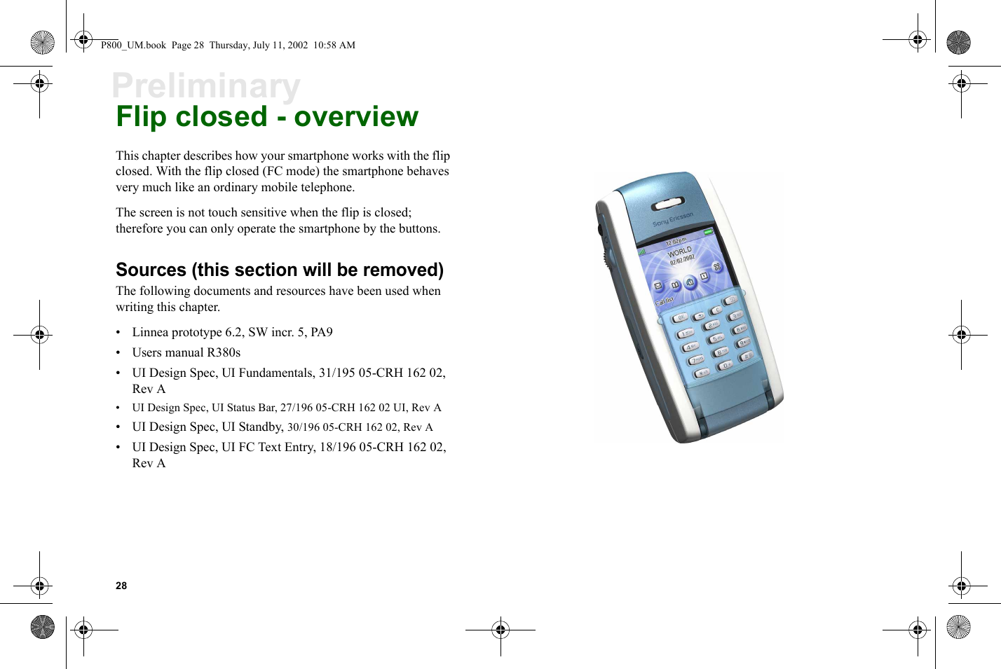 28PreliminaryFlip closed - overviewThis chapter describes how your smartphone works with the flip closed. With the flip closed (FC mode) the smartphone behaves very much like an ordinary mobile telephone.The screen is not touch sensitive when the flip is closed; therefore you can only operate the smartphone by the buttons.Sources (this section will be removed)The following documents and resources have been used when writing this chapter.• Linnea prototype 6.2, SW incr. 5, PA9• Users manual R380s• UI Design Spec, UI Fundamentals, 31/195 05-CRH 162 02, Rev A• UI Design Spec, UI Status Bar, 27/196 05-CRH 162 02 UI, Rev A• UI Design Spec, UI Standby, 30/196 05-CRH 162 02, Rev A• UI Design Spec, UI FC Text Entry, 18/196 05-CRH 162 02, Rev AP800_UM.book  Page 28  Thursday, July 11, 2002  10:58 AM