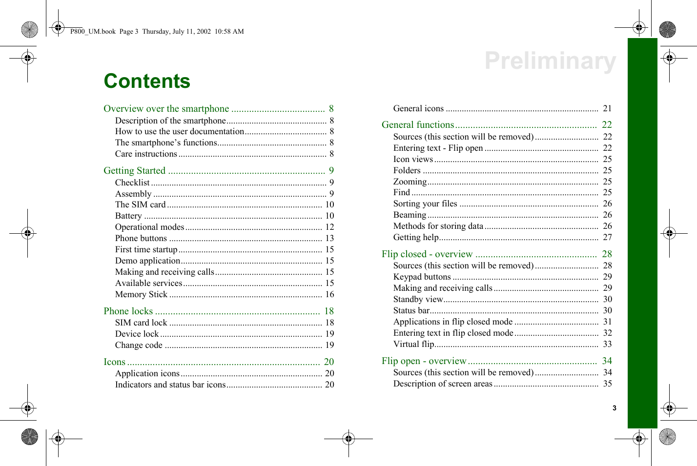 3PreliminaryContentsOverview over the smartphone ..................................... 8Description of the smartphone............................................ 8How to use the user documentation.................................... 8The smartphone’s functions................................................ 8Care instructions................................................................. 8Getting Started .............................................................. 9Checklist ............................................................................. 9Assembly ............................................................................ 9The SIM card.................................................................... 10Battery .............................................................................. 10Operational modes............................................................ 12Phone buttons ................................................................... 13First time startup............................................................... 15Demo application.............................................................. 15Making and receiving calls............................................... 15Available services............................................................. 15Memory Stick ................................................................... 16Phone locks ................................................................. 18SIM card lock ................................................................... 18Device lock ....................................................................... 19Change code ..................................................................... 19Icons ............................................................................ 20Application icons.............................................................. 20Indicators and status bar icons.......................................... 20General icons ...................................................................  21General functions........................................................  22Sources (this section will be removed)............................  22Entering text - Flip open ..................................................  22Icon views ........................................................................  25Folders .............................................................................  25Zooming...........................................................................  25Find ..................................................................................  25Sorting your files .............................................................  26Beaming...........................................................................  26Methods for storing data..................................................  26Getting help......................................................................  27Flip closed - overview ................................................  28Sources (this section will be removed)............................  28Keypad buttons ................................................................  29Making and receiving calls..............................................  29Standby view....................................................................  30Status bar..........................................................................  30Applications in flip closed mode .....................................  31Entering text in flip closed mode.....................................  32Virtual flip........................................................................  33Flip open - overview...................................................  34Sources (this section will be removed)............................  34Description of screen areas..............................................  35P800_UM.book  Page 3  Thursday, July 11, 2002  10:58 AM