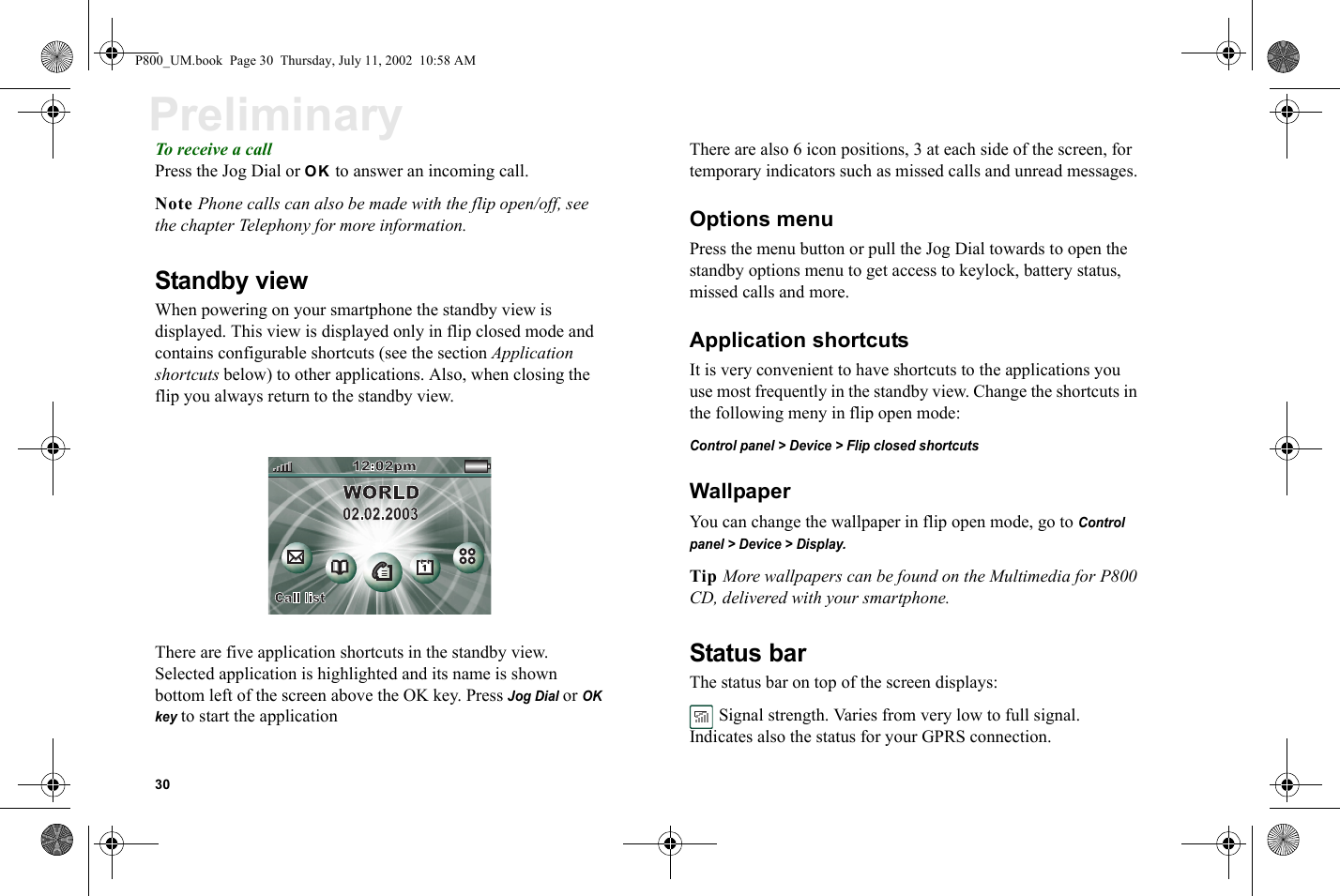 30PreliminaryTo receive a callPress the Jog Dial or OK to answer an incoming call.Note Phone calls can also be made with the flip open/off, see the chapter Telephony for more information.Standby viewWhen powering on your smartphone the standby view is displayed. This view is displayed only in flip closed mode and contains configurable shortcuts (see the section Application shortcuts below) to other applications. Also, when closing the flip you always return to the standby view.There are five application shortcuts in the standby view. Selected application is highlighted and its name is shown bottom left of the screen above the OK key. Press Jog Dial or OK key to start the applicationThere are also 6 icon positions, 3 at each side of the screen, for temporary indicators such as missed calls and unread messages.Options menuPress the menu button or pull the Jog Dial towards to open the standby options menu to get access to keylock, battery status, missed calls and more.Application shortcutsIt is very convenient to have shortcuts to the applications you use most frequently in the standby view. Change the shortcuts in the following meny in flip open mode:Control panel &gt; Device &gt; Flip closed shortcutsWallpaperYou can change the wallpaper in flip open mode, go to Control panel &gt; Device &gt; Display.Tip More wallpapers can be found on the Multimedia for P800 CD, delivered with your smartphone.Status barThe status bar on top of the screen displays: Signal strength. Varies from very low to full signal. Indicates also the status for your GPRS connection.P800_UM.book  Page 30  Thursday, July 11, 2002  10:58 AM