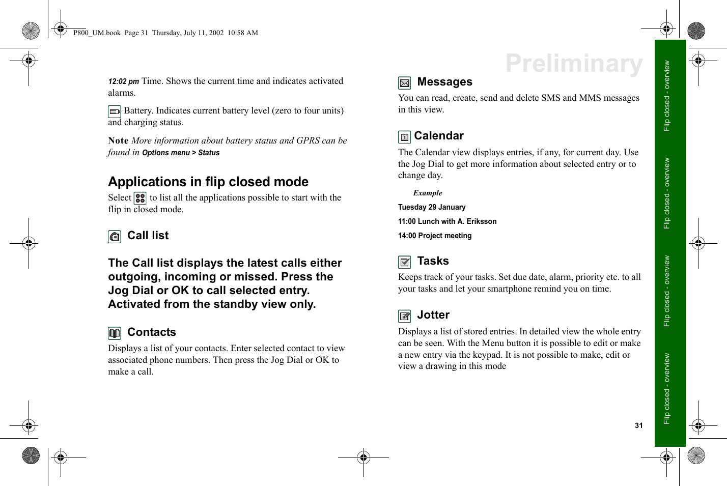 31Flip closed - overviewFlip closed - overviewFlip closed - overviewFlip closed - overviewPreliminary12:02 pm Time. Shows the current time and indicates activated alarms. Battery. Indicates current battery level (zero to four units) and charging status.Note More information about battery status and GPRS can be found in Options menu &gt; StatusApplications in flip closed modeSelect   to list all the applications possible to start with the flip in closed mode.  Call listThe Call list displays the latest calls either outgoing, incoming or missed. Press the Jog Dial or OK to call selected entry. Activated from the standby view only.  ContactsDisplays a list of your contacts. Enter selected contact to view associated phone numbers. Then press the Jog Dial or OK to make a call.  MessagesYou can read, create, send and delete SMS and MMS messages in this view. CalendarThe Calendar view displays entries, if any, for current day. Use the Jog Dial to get more information about selected entry or to change day.ExampleTuesday 29 January11:00 Lunch with A. Eriksson14:00 Project meeting  TasksKeeps track of your tasks. Set due date, alarm, priority etc. to all your tasks and let your smartphone remind you on time.  JotterDisplays a list of stored entries. In detailed view the whole entry can be seen. With the Menu button it is possible to edit or make a new entry via the keypad. It is not possible to make, edit or view a drawing in this modeP800_UM.book  Page 31  Thursday, July 11, 2002  10:58 AM