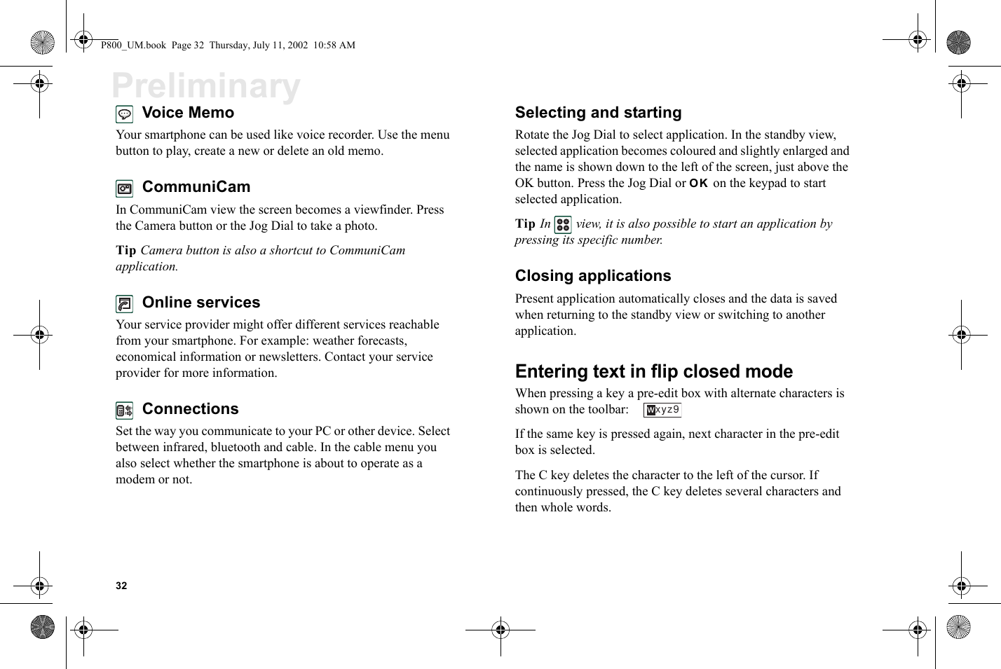 32Preliminary  Voice MemoYour smartphone can be used like voice recorder. Use the menu button to play, create a new or delete an old memo.  CommuniCamIn CommuniCam view the screen becomes a viewfinder. Press the Camera button or the Jog Dial to take a photo.Tip Camera button is also a shortcut to CommuniCam application.  Online servicesYour service provider might offer different services reachable from your smartphone. For example: weather forecasts, economical information or newsletters. Contact your service provider for more information.  ConnectionsSet the way you communicate to your PC or other device. Select between infrared, bluetooth and cable. In the cable menu you also select whether the smartphone is about to operate as a modem or not.Selecting and startingRotate the Jog Dial to select application. In the standby view, selected application becomes coloured and slightly enlarged and the name is shown down to the left of the screen, just above the OK button. Press the Jog Dial or OK on the keypad to start selected application.Tip In   view, it is also possible to start an application by pressing its specific number.Closing applicationsPresent application automatically closes and the data is saved when returning to the standby view or switching to another application.Entering text in flip closed modeWhen pressing a key a pre-edit box with alternate characters is shown on the toolbar: If the same key is pressed again, next character in the pre-edit box is selected.The C key deletes the character to the left of the cursor. If continuously pressed, the C key deletes several characters and then whole words.wxyz9P800_UM.book  Page 32  Thursday, July 11, 2002  10:58 AM