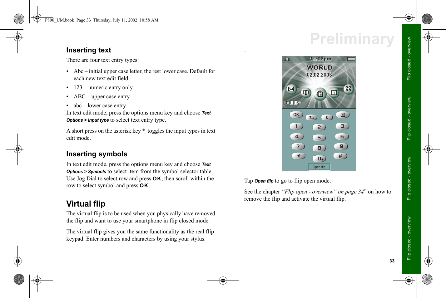 33Flip closed - overviewFlip closed - overviewFlip closed - overviewFlip closed - overviewPreliminaryInserting textThere are four text entry types:• Abc – initial upper case letter, the rest lower case. Default for each new text edit field.• 123 – numeric entry only• ABC – upper case entry• abc – lower case entryIn text edit mode, press the options menu key and choose Text Options &gt; Input type to select text entry type.A short press on the asterisk key *  toggles the input types in text edit mode.Inserting symbolsIn text edit mode, press the options menu key and choose Text Options &gt; Symbols to select item from the symbol selector table. Use Jog Dial to select row and press OK, then scroll within the row to select symbol and press OK.Virtual flipThe virtual flip is to be used when you physically have removed the flip and want to use your smartphone in flip closed mode.The virtual flip gives you the same functionality as the real flip keypad. Enter numbers and characters by using your stylus..Tap Open flip to go to flip open mode.See the chapter “Flip open - overview” on page 34” on how to remove the flip and activate the virtual flip.Open flipP800_UM.book  Page 33  Thursday, July 11, 2002  10:58 AM