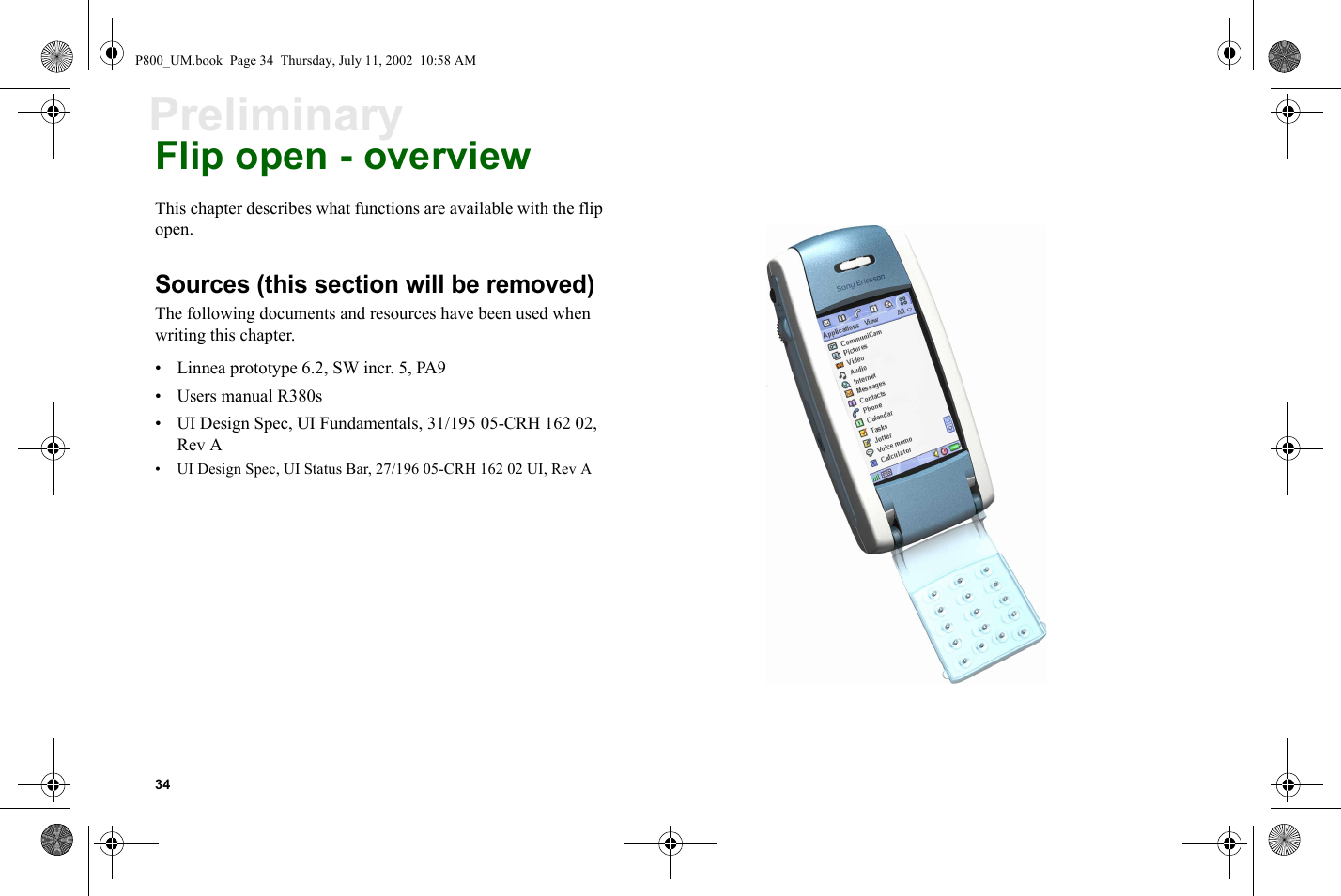 34PreliminaryFlip open - overviewThis chapter describes what functions are available with the flip open.Sources (this section will be removed)The following documents and resources have been used when writing this chapter.• Linnea prototype 6.2, SW incr. 5, PA9• Users manual R380s• UI Design Spec, UI Fundamentals, 31/195 05-CRH 162 02, Rev A• UI Design Spec, UI Status Bar, 27/196 05-CRH 162 02 UI, Rev AP800_UM.book  Page 34  Thursday, July 11, 2002  10:58 AM