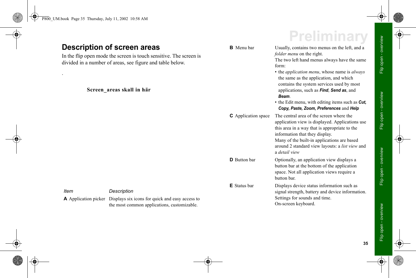 35Flip open - overviewFlip open - overviewFlip open - overviewFlip open - overviewPreliminaryDescription of screen areasIn the flip open mode the screen is touch sensitive. The screen is divided in a number of areas, see figure and table below..Item DescriptionA Application picker Displays six icons for quick and easy access to the most common applications, customizable.Screen_areas skall in härB Menu bar Usually, contains two menus on the left, and a folder menu on the right.The two left hand menus always have the same form:• the application menu, whose name is always the same as the application, and which contains the system services used by most applications, such as Find, Send as, and Beam. • the Edit menu, with editing items such as Cut, Copy, Paste, Zoom, Preferences and HelpC Application space The central area of the screen where the application view is displayed. Applications use this area in a way that is appropriate to the information that they display.Many of the built-in applications are based around 2 standard view layouts: a list view and a detail viewD Button bar Optionally, an application view displays a button bar at the bottom of the application space. Not all application views require a button bar.E Status bar Displays device status information such as signal strength, battery and device information. Settings for sounds and time.On-screen keyboard.P800_UM.book  Page 35  Thursday, July 11, 2002  10:58 AM