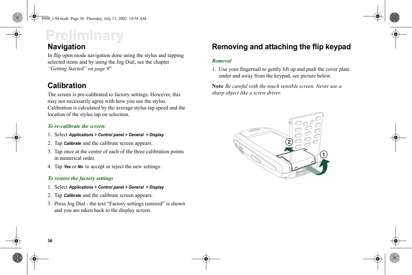 36PreliminaryNavigationIn flip open mode navigation done using the stylus and tapping selected items and by using the Jog Dial, see the chapter “Getting Started” on page 9”CalibrationThe screen is pre-calibrated to factory settings. However, this may not necessarily agree with how you use the stylus. Calibration is calculated by the average stylus tap speed and the location of the stylus tap on selection.To re-calibrate the screen:1. Select Applications &gt; Control panel &gt; General  &gt; Display2. Tap Calibrate and the calibrate screen appears.3. Tap once at the centre of each of the three calibration points in numerical order.4. Tap Yes or No  to accept or reject the new settings.To restore the factory settings1. Select Applications &gt; Control panel &gt; General  &gt; Display2. Tap Calibrate and the calibrate screen appears.3. Press Jog Dial - the text “Factory settings restored” is shown and you are taken back to the display screen.Removing and attaching the flip keypadRemoval1. Use your fingernail to gently lift up and push the cover plate under and away from the keypad, see picture below.Note Be careful with the touch sensible screen. Never use a sharp object like a screw driver.12P800_UM.book  Page 36  Thursday, July 11, 2002  10:58 AM