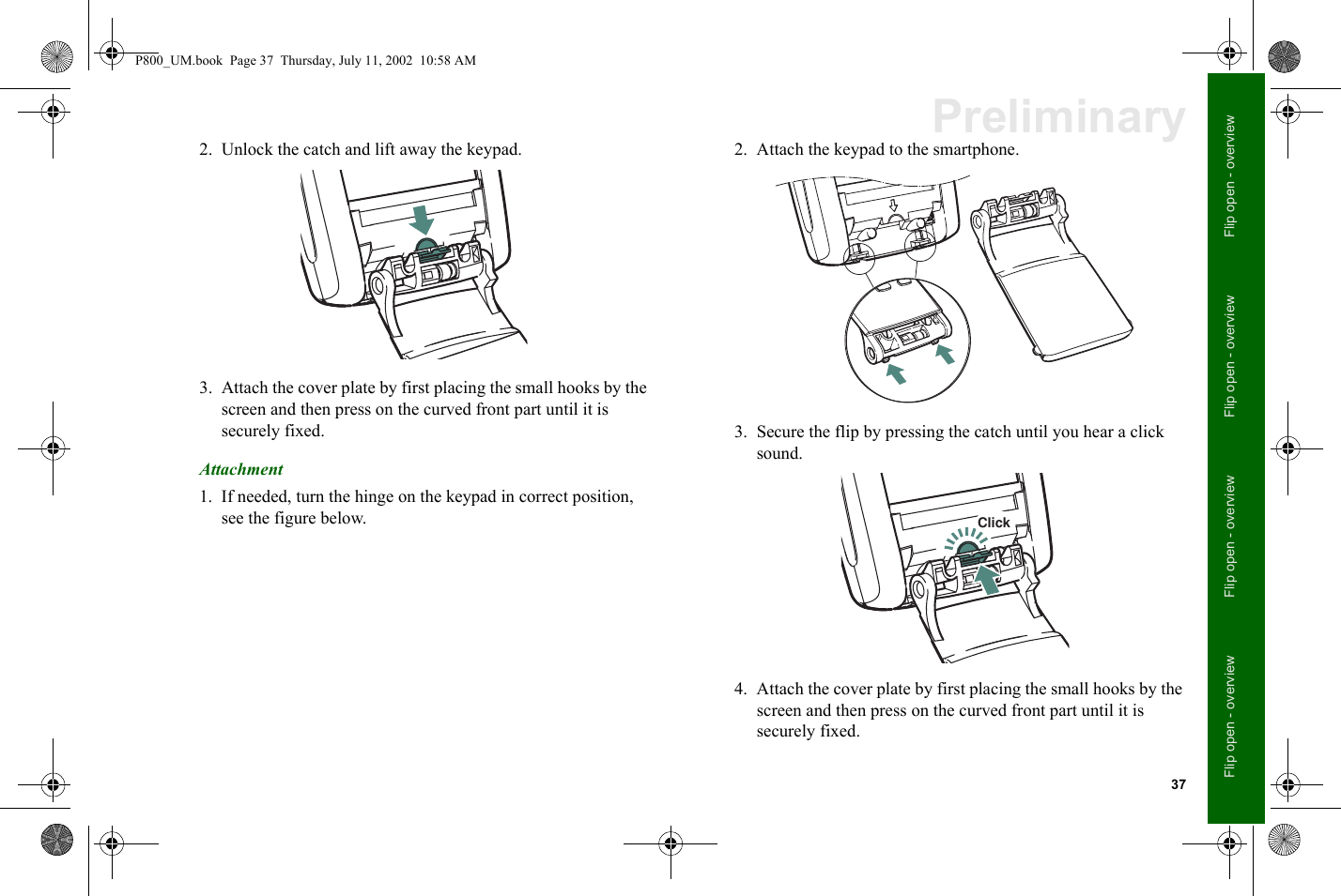 37Flip open - overviewFlip open - overviewFlip open - overviewFlip open - overviewPreliminary2. Unlock the catch and lift away the keypad.3. Attach the cover plate by first placing the small hooks by the screen and then press on the curved front part until it is securely fixed.Attachment1. If needed, turn the hinge on the keypad in correct position, see the figure below.2. Attach the keypad to the smartphone.3. Secure the flip by pressing the catch until you hear a click sound.4. Attach the cover plate by first placing the small hooks by the screen and then press on the curved front part until it is securely fixed.ClickP800_UM.book  Page 37  Thursday, July 11, 2002  10:58 AM