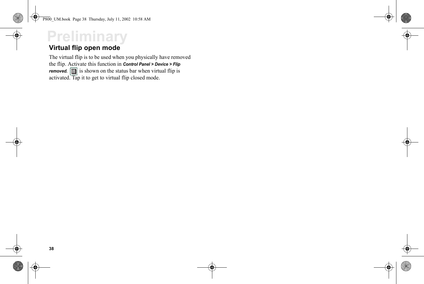 38PreliminaryVirtual flip open modeThe virtual flip is to be used when you physically have removed the flip. Activate this function in Control Panel &gt; Device &gt; Flip removed.    is shown on the status bar when virtual flip is activated. Tap it to get to virtual flip closed mode.P800_UM.book  Page 38  Thursday, July 11, 2002  10:58 AM