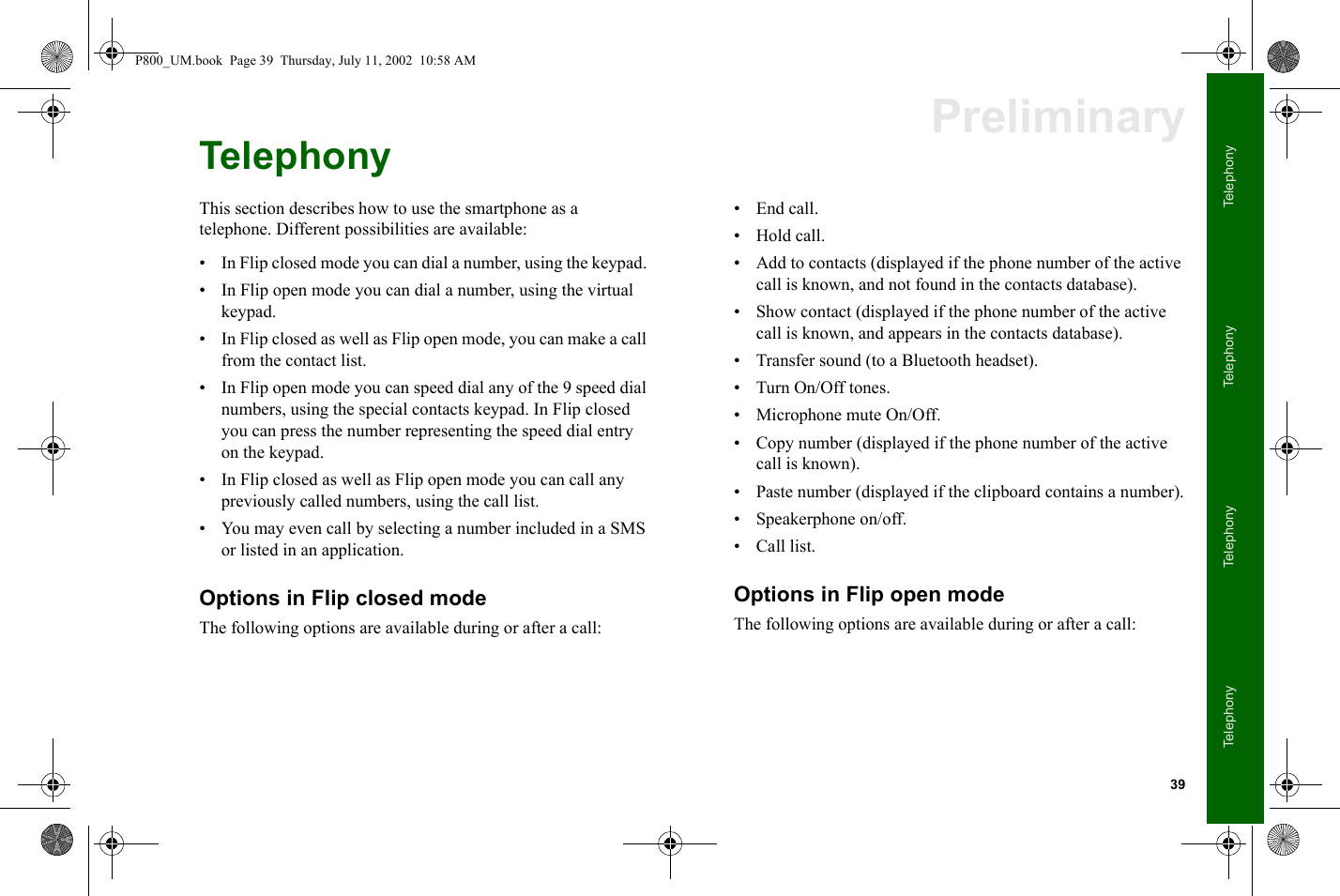 39TelephonyTelephonyTelephonyTelephonyPreliminaryTelephonyThis section describes how to use the smartphone as a telephone. Different possibilities are available:• In Flip closed mode you can dial a number, using the keypad. • In Flip open mode you can dial a number, using the virtual keypad.• In Flip closed as well as Flip open mode, you can make a call from the contact list. • In Flip open mode you can speed dial any of the 9 speed dial numbers, using the special contacts keypad. In Flip closed you can press the number representing the speed dial entry on the keypad.• In Flip closed as well as Flip open mode you can call any previously called numbers, using the call list. • You may even call by selecting a number included in a SMS or listed in an application.Options in Flip closed modeThe following options are available during or after a call:• End call.• Hold call.• Add to contacts (displayed if the phone number of the active call is known, and not found in the contacts database). • Show contact (displayed if the phone number of the active call is known, and appears in the contacts database). • Transfer sound (to a Bluetooth headset).• Turn On/Off tones.• Microphone mute On/Off.• Copy number (displayed if the phone number of the active call is known).• Paste number (displayed if the clipboard contains a number).• Speakerphone on/off.• Call list.Options in Flip open modeThe following options are available during or after a call:P800_UM.book  Page 39  Thursday, July 11, 2002  10:58 AM