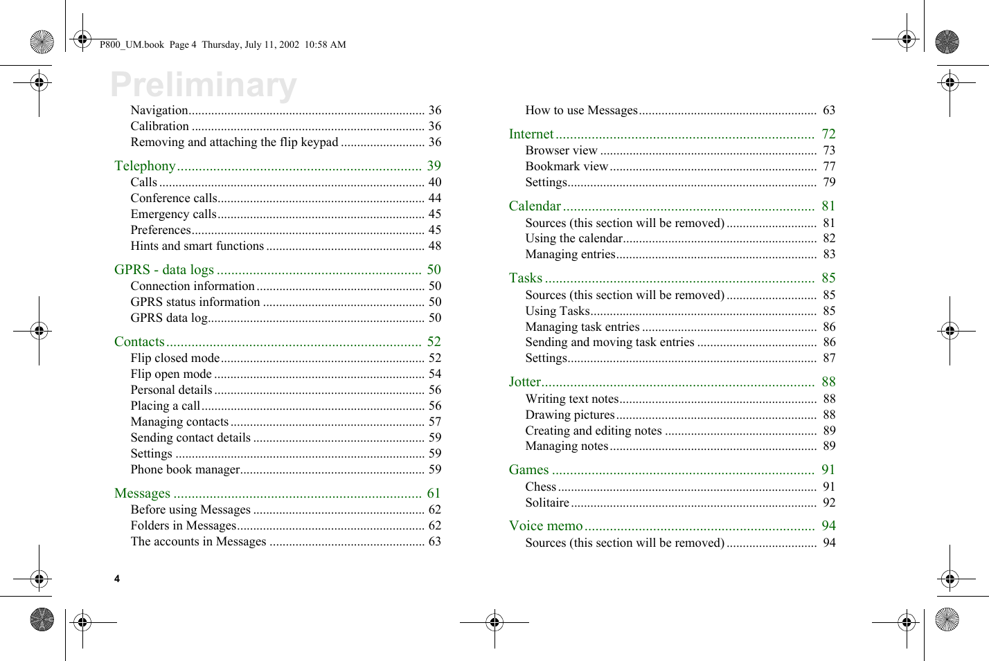 4PreliminaryNavigation......................................................................... 36Calibration ........................................................................ 36Removing and attaching the flip keypad .......................... 36Telephony.................................................................... 39Calls .................................................................................. 40Conference calls................................................................ 44Emergency calls................................................................ 45Preferences........................................................................ 45Hints and smart functions ................................................. 48GPRS - data logs ......................................................... 50Connection information .................................................... 50GPRS status information .................................................. 50GPRS data log................................................................... 50Contacts....................................................................... 52Flip closed mode............................................................... 52Flip open mode ................................................................. 54Personal details ................................................................. 56Placing a call..................................................................... 56Managing contacts ............................................................ 57Sending contact details ..................................................... 59Settings ............................................................................. 59Phone book manager......................................................... 59Messages ..................................................................... 61Before using Messages ..................................................... 62Folders in Messages.......................................................... 62The accounts in Messages ................................................ 63How to use Messages.......................................................  63Internet........................................................................  72Browser view ...................................................................  73Bookmark view................................................................  77Settings.............................................................................  79Calendar ......................................................................  81Sources (this section will be removed) ............................  81Using the calendar............................................................  82Managing entries..............................................................  83Tasks ...........................................................................  85Sources (this section will be removed) ............................  85Using Tasks......................................................................  85Managing task entries ......................................................  86Sending and moving task entries .....................................  86Settings.............................................................................  87Jotter............................................................................  88Writing text notes.............................................................  88Drawing pictures..............................................................  88Creating and editing notes ...............................................  89Managing notes................................................................  89Games .........................................................................  91Chess................................................................................  91Solitaire............................................................................  92Voice memo................................................................  94Sources (this section will be removed) ............................  94P800_UM.book  Page 4  Thursday, July 11, 2002  10:58 AM